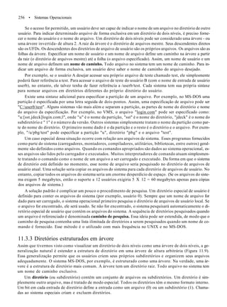 256 • Sistemas Operacionais
Se o acesso for permitido, um usuário deve ser capaz de indicar o nome de um arquivo no diretório de outro
usuário. Para indicar determinado arquivo de forma exclusiva em um diretório de dois níveis, é preciso forne-
cer o nome do usuário e o nome do arquivo. Um diretório de dois níveis pode ser considerado uma árvore - ou
uma árvore invertida- de altura 2. A raiz da árvore é o diretório de arquivos mestre. Seus descendentes diretos
são os UFDs. Os descendentes dos diretórios de arquivo de usuário são os próprios arquivos. Os arquivos são as
folhas da árvore. Especificar um nome de usuário e um nome de arquivo define um caminho na árvore a partir
da raiz (o diretório de arquivos mestre) até a folha (o arquivo especificado). Assim, um nome de usuário e um
nome de arquivo definem um nome de caminho. Todo arquivo no sistema tem um nome de caminho. Para in-
dicar um arquivo de forma exclusiva, um usuário deve saber o nome de caminho do arquivo desejado.
Por exemplo, se o usuário A desejar acessar seu próprio arquivo de teste chamado test, ele simplesmente
poderá fazer referência a test. Para acessar o arquivo de teste do usuário B (com o nome de entrada de usuário
userb), no entanto, ele talvez tenha de fazer referência a /userb/test. Cada sistema tem sua própria sintaxe
para nomear arquivos em diretórios diferentes do próprio diretório do usuário.
Existe uma sintaxe adicional para especificar a partição de um arquivo. Por exemplo, no MS-DOS uma
partição é especificada por uma letra seguida de dois-pontos. Assim, uma especificação de arquivo pode ser
"C:userbtest". Alguns sistemas vão mais além e separam a partição, as partes de nome do diretório e nome
do arquivo da especificação. Por exemplo, no VMS, o arquivo "login.com" pode ser especificado como:
"u:[sst.jdeck]login.com;l", onde "u" é o nome da partição, "sst" é o nome do diretório, "jdeck" é o nome do
subdiretório e " 1" é o número da versão. Outros sistemas simplesmente tratam o nome da partição como par-
te do nome do diretório. O primeiro nome dado é o da partição e o resto é o diretório e o arquivo. Por exem-
plo, "/u/pbg/test" pode especificar a partição "u", diretório "pbg" e o arquivo "test".
Um caso especial dessa situação ocorre com relação aos arquivos de sistema. Esses programas fornecidos
como parte do sistema (carregadores, montadores, compiladores, utilitários, bibliotecas, entre outros) geral-
mente são definidos como arquivos. Quando os comandos apropriados são dados ao sistema operacional, es-
ses arquivos são lidos pelo carregador e executados. Muitos interpretadores de comando atuam simplesmen-
te tratando o comando como o nome de um arquivo a ser carregado e executado. Da forma em que o sistema
de diretório está definido no momento, esse nome de arquivo seria pesquisado no diretório de arquivos de
usuário atual. Uma solução seria copiar os arquivos do sistema para cada diretório de arquivos de usuário. No
entanto, copiar todos os arquivos do sistema seria um enorme desperdício de espaço. (Se os arquivos do siste-
ma exigem 5 megabytes, então o suporte a 12 usuários exigiria 5 X 12 = 60 megabytes apenas para cópias
dos arquivos de sistema.)
A solução padrão é complicar um pouco o procedimento de pesquisa. Um diretório especial de usuário é
definido para conter os arquivos do sistema (por exemplo, usuário 0). Sempre que um nome de arquivo for
dado para ser carregado, o sistema operacional primeiro pesquisa o diretório de arquivos de usuário local. Se
o arquivo for encontrado, ele será usado. Se não for encontrado, o sistema pesquisará automaticamente o di-
retório especial de usuário que contém os arquivos do sistema. A sequência de diretórios pesquisados quando
um arquivo é referenciado é denominada caminho de pesquisa. Essa ideia pode ser estendida, de modo que o
caminho de pesquisa contenha uma lista ilimitada de diretórios a serem pesquisados quando um nome de co-
mando é fornecido. Esse método é o utilizado com mais frequência no UNIX e no MS-DOS.
11.3.3 Diretórios estruturados em árvore
Assim que tivermos visto como visualizar um diretório de dois níveis como uma árvore de dois níveis, a ge-
neralização natural é estender a estrutura de diretório em uma árvore de altura arbitrária (Figura 11.9).
Essa generalização permite que os usuários criem seus próprios subdiretórios e organizem seus arquivos
adequadamente. O sistema MS-DOS, por exemplo, é estruturado como uma árvore. Na verdade, uma ár-
vore é a estrutura de diretório mais comum. A árvore tem um diretório raiz. Todo arquivo no sistema tem
um nome de caminho exclusivo.
Um diretório (ou subdiretório) contém um conjunto de arquivos ou subdiretórios. Um diretório é sim-
plesmente outro arquivo, mas é tratado de modo especial. Todos os diretórios têm o mesmo formato interno.
Um bit em cada entrada de diretório define a entrada como um arquivo (0) ou um subdiretório (1). Chama-
das ao sistema especiais criam e excluem diretórios.
 