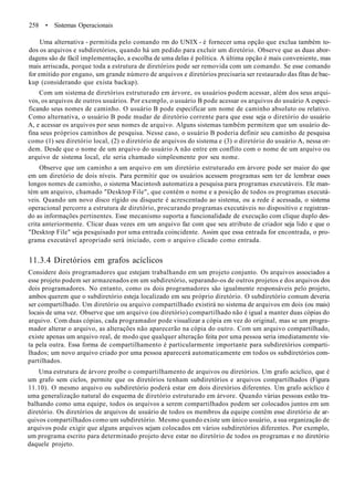 258 • Sistemas Operacionais
Uma alternativa - permitida pelo comando rm do UNIX - é fornecer uma opção que exclua também to-
dos os arquivos e subdiretórios, quando há um pedido para excluir um diretório. Observe que as duas abor-
dagens são de fácil implementação, a escolha de uma delas é política. A última opção é mais conveniente, mas
mais arriscada, porque toda a estrutura de diretórios pode ser removida com um comando. Se esse comando
for emitido por engano, um grande número de arquivos e diretórios precisaria ser restaurado das fitas de bac-
kup (considerando que exista backup).
Com um sistema de diretórios estruturado em árvore, os usuários podem acessar, além dos seus arqui-
vos, os arquivos de outros usuários. Por exemplo, o usuário B pode acessar os arquivos do usuário A especi-
ficando seus nomes de caminho. O usuário B pode especificar um nome de caminho absoluto ou relativo.
Como alternativa, o usuário B pode mudar de diretório corrente para que esse seja o diretório do usuário
A, e acessar os arquivos por seus nomes de arquivo. Alguns sistemas também permitem que um usuário de-
fina seus próprios caminhos de pesquisa. Nesse caso, o usuário B poderia definir seu caminho de pesquisa
como (1) seu diretório local, (2) o diretório de arquivos do sistema e (3) o diretório do usuário A, nessa or-
dem. Desde que o nome de um arquivo do usuário A não entre em conflito com o nome de um arquivo ou
arquivo de sistema local, ele seria chamado simplesmente por seu nome.
Observe que um caminho a um arquivo em um diretório estruturado em árvore pode ser maior do que
em um diretório de dois níveis. Para permitir que os usuários acessem programas sem ter de lembrar esses
longos nomes de caminho, o sistema Macintosh automatiza a pesquisa para programas executáveis. Ele man-
tém um arquivo, chamado "Desktop File", que contém o nome e a posição de todos os programas executá-
veis. Quando um novo disco rígido ou disquete é acrescentado ao sistema, ou a rede é acessada, o sistema
operacional percorre a estrutura de diretório, procurando programas executáveis no dispositivo e registran-
do as informações pertinentes. Esse mecanismo suporta a funcionalidade de execução com clique duplo des-
crita anteriormente. Clicar duas vezes em um arquivo faz com que seu atributo de criador seja lido e que o
"Desktop File" seja pesquisado por uma entrada coincidente. Assim que essa entrada for encontrada, o pro-
grama executável apropriado será iniciado, com o arquivo clicado como entrada.
11.3.4 Diretórios em grafos acíclicos
Considere dois programadores que estejam trabalhando em um projeto conjunto. Os arquivos associados a
esse projeto podem ser armazenados em um subdiretório, separando-os de outros projetos e dos arquivos dos
dois programadores. No entanto, como os dois programadores são igualmente responsáveis pelo projeto,
ambos querem que o subdiretório esteja localizado em seu próprio diretório. O subdiretório comum deveria
ser compartilhado. Um diretório ou arquivo compartilhado existirá no sistema de arquivos em dois (ou mais)
locais de uma vez. Observe que um arquivo (ou diretório) compartilhado não é igual a manter duas cópias do
arquivo. Com duas cópias, cada programador pode visualizar a cópia em vez do original, mas se um progra-
mador alterar o arquivo, as alterações não aparecerão na cópia do outro. Com um arquivo compartilhado,
existe apenas um arquivo real, de modo que qualquer alteração feita por uma pessoa seria imediatamente vis-
ta pela outra. Essa forma de compartilhamento é particularmente importante para subdiretórios comparti-
lhados; um novo arquivo criado por uma pessoa aparecerá automaticamente em todos os subdiretórios com-
partilhados.
Uma estrutura de árvore proíbe o compartilhamento de arquivos ou diretórios. Um grafo acíclico, que é
um grafo sem ciclos, permite que os diretórios tenham subdiretórios e arquivos compartilhados (Figura
11.10). O mesmo arquivo ou subdiretório poderá estar em dois diretórios diferentes. Um grafo acíclico é
uma generalização natural do esquema de diretório estruturado em árvore. Quando várias pessoas estão tra-
balhando como uma equipe, todos os arquivos a serem compartilhados podem ser colocados juntos em um
diretório. Os diretórios de arquivos de usuário de todos os membros da equipe contêm esse diretório de ar-
quivos compartilhados como um subdiretório. Mesmo quando existe um único usuário, a sua organização de
arquivos pode exigir que alguns arquivos sejam colocados em vários subdiretórios diferentes. Por exemplo,
um programa escrito para determinado projeto deve estar no diretório de todos os programas e no diretório
daquele projeto.
 