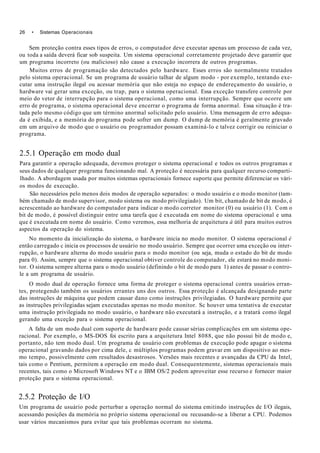 26 • Sistemas Operacionais
Sem proteção contra esses tipos de erros, o computador deve executar apenas um processo de cada vez,
ou toda a saída deverá ficar sob suspeita. Um sistema operacional corretamente projetado deve garantir que
um programa incorreto (ou malicioso) não cause a execução incorrera de outros programas.
Muitos erros de programação são detectados pelo hardware. Esses erros são normalmente tratados
pelo sistema operacional. Se um programa de usuário talhar de algum modo - por exemplo, tentando exe-
cutar uma instrução ilegal ou acessar memória que não esteja no espaço de endereçamento do usuário, o
hardware vai gerar uma exceção, ou trap, para o sistema operacional. Essa exceção transfere controle por
meio do vetor de interrupção para o sistema operacional, como uma interrupção. Sempre que ocorre um
erro de programa, o sistema operacional deve encerrar o programa de forma anormal. Essa situação é tra-
tada pelo mesmo código que um término anormal solicitado pelo usuário. Uma mensagem de erro adequa-
da é exibida, e a memória do programa pode sofrer um dump. O dump de memória é geralmente gravado
em um arquivo de modo que o usuário ou programador possam examiná-lo e talvez corrigir ou reiniciar o
programa.
2.5.1 Operação em modo dual
Para garantir a operação adequada, devemos proteger o sistema operacional e todos os outros programas e
seus dados de qualquer programa funcionando mal. A proteção é necessária para qualquer recurso comparti-
lhado. A abordagem usada por muitos sistemas operacionais fornece suporte que permite diferenciar os vári-
os modos de execução.
São necessários pelo menos dois modos de operação separados: o modo usuário e o modo monitor (tam-
bém chamado de modo supervisor, modo sistema ou modo privilegiado). Um bit, chamado de bit de modo, é
acrescentado ao hardware do computador para indicar o modo corretor monitor (0) ou usuário (1). Com o
bit de modo, é possível distinguir entre uma tarefa que é executada em nome do sistema operacional e uma
que é executada em nome do usuário. Como veremos, essa melhoria de arquitetura á útil para muitos outros
aspectos da operação do sistema.
No momento da inicialização do sistema, o hardware inicia no modo monitor. O sistema operacional é
então carregado c inicia os processos de usuário no modo usuário. Sempre que ocorrer uma exceção ou inter-
rupção, o hardware alterna do modo usuário para o modo monitor (ou seja, muda o estado do bit de modo
para 0). Assim, sempre que o sistema operacional obtiver controle do computador, ele estará no modo moni-
tor. O sistema sempre alterna para o modo usuário (definindo o bit de modo para 1) antes de passar o contro-
le a um programa de usuário.
O modo dual de operação fornece uma forma de proteger o sistema operacional contra usuários erran-
tes, protegendo também os usuários errantes uns dos outros. Essa proteção é alcançada designando parte
das instruções de máquina que podem causar dano como instruções privilegiadas. O hardware permite que
as instruções privilegiadas sejam executadas apenas no modo monitor. Sc houver uma tentativa de executar
uma instrução privilegiada no modo usuário, o hardware não executará a instrução, e a tratará como ilegal
gerando uma exceção para o sistema operacional.
A falta de um modo dual com suporte de hardware pode causar sérias complicações em um sistema ope-
racional. Por exemplo, o MS-DOS foi escrito para a arquitetura Intel 8088, que não possui bit de modo e,
portanto, não tem modo dual. Um programa de usuário com problemas de execução pode apagar o sistema
operacional gravando dados por cima dele, c múltiplos programas podem gravar em um dispositivo ao mes-
mo tempo, possivelmente com resultados desastrosos. Versões mais recentes e avançadas da CPU da Intel,
tais como o Pentium, permitem a operação em modo dual. Consequentemente, sistemas operacionais mais
recentes, tais como o Microsoft Windows NT e o IBM OS/2 podem aproveitar esse recurso e fornecer maior
proteção para o sistema operacional.
2.5.2 Proteção de I/O
Um programa de usuário pode perturbar a operação normal do sistema emitindo instruções de I/O ilegais,
acessando posições da memória no próprio sistema operacional ou recusando-se a liberar a CPU. Podemos
usar vários mecanismos para evitar que tais problemas ocorram no sistema.
 