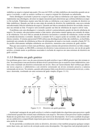 260 • Sistemas Operacionais
simbólico ao arquivo original seja usado.) No caso do UNIX, os links simbólicos são mantidos quando um ar-
quivo é excluído, e cabe ao usuário verificar se o arquivo original foi eliminado ou substituído.
Outra abordagem à exclusão é preservar o arquivo até que todas as referências a ele sejam excluídas. Para
implementar essa abordagem, devemos ter algum mecanismo para determinar que a última referência ao arqui-
vo foi excluída. Poderíamos manter uma lista de todas as referências a um arquivo (entradas de diretório ou
links simbólicos). Quando um link ou uma cópia da entrada do diretório for estabelecido, uma nova entrada
será adicionada à lista de referências do arquivo. Quando um link ou entrada de diretório for excluído, remove-
mos sua entrada na lista. O arquivo será excluído quando sua lista de referências de arquivo estiver vazia.
O problema com esta abordagem é o tamanho variável e potencialmente grande da lista de referências de
arquivo. No entanto, não precisamos manter a lista inteira - precisamos manter apenas um contador do núme-
ro de referências. Um novo link ou entrada de diretório incrementa o contador de referências; excluir um link
ou entrada decrementa o contador. Quando o contador for 0, o arquivo pode ser excluído; não existem refe-
rências restantes. O sistema operacional UNIX utiliza essa abordagem para links não-simbólicos, ou hard links,
mantendo um contador de referências no bloco de informações de arquivo (ou inode, consulte a Seção 20.7.2).
Ao proibir efetivamente múltiplas referências aos diretórios, mantemos uma estrutura de grafo acíclico.
Para que seus usuários evitem esses problemas, alguns sistemas não permitem diretórios ou links compar-
tilhados. Por exemplo, no MS-DOS, a estrutura de diretório é uma estrutura em árvore, em vez de um grafo
acíclico, evitando assim os problemas associados à exclusão de arquivos em uma estrutura de diretório em
grafo acíclico.
11.3.5 Diretório em grafo genérico
Um problema grave com o uso de uma estrutura de grafo acíclico é que é difícil garantir que não existam ci-
clos. Se começarmos com um diretório dèdois níveis e permitirmos que os usuários criem subdiretórios, tere-
mos como resultado um diretório estruturado em árvore. Deve ser razoavelmente fácil verificar que adicio-
nar novos arquivos e subdiretórios a um orretório estruturado em árvore existente preserva a natureza
estruturada em árvore. No entanto, quando adicionamos links a um diretório estruturado em árvore, a estru-
tura é destruída, resultando em uma estrutura de^grafo simples (Figura 11.11).
/
avi te
text mail count book book mail unhex hyp
Figura 11.11 Diretório em grafo genérico.
A principal vantagem de um grafo acíclico é a relativa simplicidade dos algoritmos para percorrer o grafo
e determinar quando não existem mais referências a um arquivo. Devemos evitar percorrer seções comparti-
lhadas de um grafo duas vezes, principalmente por motivos de desempenho. Se tivermos acabado de pesqui-
sar um subdiretório compartilhado importante para encontrar determinado arquivo, a segunda pesquisa será
uma perda de tempo.
Se for permitida a existência de ciclos no diretório, devemos evitar também pesquisar qualquer compo-
nente duas vezes, por motivos de correção assim como desempenho. Um algoritmo mal projetado pode re-
 