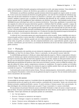 Sistemas de Arquivos • 261
sultar em um laço infinito fazendo a pesquisa continuamente no ciclo, sem nunca terminar. Uma solução é li-
mitar arbitrariamente o número de diretórios que podem ser acessados durante a pesquisa.
Enfrentamos um problema semelhante quando tentamos determinar quando um arquivo pode ser excluí-
do. Como ocorre nas estruturas de diretório em grafo genérico, um valor de 0 no contador de referências sig-
nifica que não há mais referências no arquivo ou diretório e, portanto, que o arquivo pode ser excluído. No
entanto, também é possível que o contador de referências seja diferente de zero, quando existirem ciclos,
mesmo quando não for rriaisjpóssível fazer referência a um diretório ou arquivo. Essa anomalia resulta da pos-
sibilidade de auto-referênqá (um ciclo) na estrutura de diretório. Nesse caso, geralmente é necessário usar
um esquema de coleta de/ixp para determinar quando a referência final foi excluída e quando o espaço de
disco pode ser realocado. A coleta de lixo envolve percorrer todo o sistema de arquivos, marcando tudo que
pode ser acessado. Em seguida, uma segunda passada coleta tudo que não está marcado em uma lista de espa-
ço livre. (Um procedimento de marcação semelhante pode ser usado para garantir que uma busca ou pesquisa
cobrirá tudo no sistema de arquivos uma única vez.) A coleta de lixo para um sistema de arquivos baseado em
disco, no entanto, é extremamente demorada e, assim, raramente é tentada.
A coleta de lixo é necessária apenas por causa dos possíveis ciclos no grafo. Assim, trabalhar com uma es-
trutura de grafo acíclico é muito mais fácil. A dificuldade é evitar ciclos à medida que novos links são adicio-
nados à estrutura. Como sabemos quando um novo link completará um ciclo? Existem algoritmos para de-
tectar ciclos em grafos; no entanto, eles são computacionalmente caros, especialmente quando o grafo está
em disco. Geralmente, por esse motivo, as estruturas de diretórios em árvore são mais comuns do que as de
grafos acíclicos.
11.4 • Proteção
Quando as informações são mantidas em um sistema de computação, uma importante preocupação é a con-
fiabilidade, ou ficar livre de danos físicos. Outra é a proteção, ou não permitir acesso indevido.
A confiabilidade geralmente é obtida por cópias duplicadas dos arquivos. Muitos computadores têm pro-
gramas de sistemas que copiam automaticamente (ou por meio da intervenção do operador do computador)
os arquivos do disco para fita em intervalos regulares (uma vez por dia, semana ou mês) para manter uma có-
pia em caso de destruição acidental ou maliciosa do sistema de arquivos. Os sistemas de arquivos podem ser
danificados por problemas de hardware (tais como erros de leitura e escrita), surtos ou falhas de energia, cho-
ques da cabeça de leitura, sujeira, temperaturas extremas ou vandalismo. Os arquivos podem ser excluídos
acidentalmente. Os bugs no software do sistema de arquivos também podem fazer com que haja perda do
conteúdo de arquivos. A confiabilidade é tratada no Capítulo 13.
A proteção pode ser provida de muitas formas. Para um sistema pequeno, monousuário, podemos remo-
ver os disquetes fisicamente e colocá-los em um gabinete de arquivos ou gaveta. Em um sistema multiusuário,
outros mecanismos são necessários.
11.4.1 Tipos de acesso
A necessidade de proteger arquivos é resultado direto da capacidade de acessar arquivos. Nos sistemas que
não permitem acesso aos arquivos de outros usuários, a proteção não é necessária. Assim, um extremo seria
fornecer proteção completa proibindo o acesso. O outro extremo é fornecer acesso livre sem proteção. As
duas abordagens são extremas demais para uso geral. O que é necessário é o acesso controlado.
Os mecanismos de proteção fornecem acesso controlado limitando os tipos de acesso a arquivo que po-
dem ser feitos. O acesso é permitido ou negado dependendo de vários fatores, um dos quais é o tipo de acesso
solicitado. Vários tipos distintos de operações podem ser controladas:
• Ler: Ler um arquivo.
• Escrever: Escrever ou reescrever um arquivo.
• Executar: Carregar o arquivo na memória e executá-lo.
• Anexar: Escrever novas informações no final do arquivo.
• Excluir: Excluir o arquivo e liberar seu espaço para possível reutilização.
 