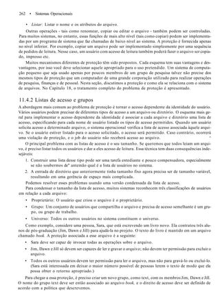 262 • Sistemas Operacionais
• Listar: Listar o nome e os atributos do arquivo.
Outras operações - tais como renomear, copiar ou editar o arquivo - também podem ser controladas.
Para muitos sistemas, no entanto, essas funções de mais alto nível (tais como copiar) podem ser implementa-
das por um programa de sistema que faz chamadas de baixo nível ao sistema. A proteção é fornecida apenas
no nível inferior. Por exemplo, copiar um arquivo pode ser implementado simplesmente por uma sequência
de pedidos de leitura. Nesse caso, um usuário com acesso de leitura também poderá fazer o arquivo ser copia-
do, impresso etc.
Muitos mecanismos diferentes de proteção têm sido propostos. Cada esquema tem suas vantagens e des-
vantagens, por isso você deve selecionar aquele apropriado para o uso pretendido. Um sistema de computa-
ção pequeno que seja usado apenas por poucos membros de um grupo de pesquisa talvez não precise dos
mesmos tipos de proteção que um computador de uma grande corporação utilizado para realizar operações
de pesquisa, finanças e de pessoal. Nesta seção, discutimos a proteção e como ela se relaciona com o sistema
de arquivos. No Capítulo 18, o tratamento completo do problema de proteção é apresentado.
11.4.2 Listas de acesso e grupos
A abordagem mais comum ao problema de proteção é tornar o acesso dependente da identidade do usuário.
Vários usuários podem precisar de diferentes tipos de acesso a um arquivo ou diretório. O esquema mais ge-
ral para implementar o acesso dependente da identidade é associar a cada arquivo e diretório uma lista de
acesso, especificando para cada nome de usuário listado os tipos de acesso permitidos. Quando um usuário
solicita acesso a determinado arquivo, o sistema operacional verifica a lista de acesso associada àquele arqui-
vo. Se o usuário estiver listado para o acesso solicitado, o acesso será permitido. Caso contrário, ocorrerá
uma violação de proteção, e o job do usuário não receberá acesso ao arquivo. ^
O principal problema com as listas de acesso é o seu tamanho. Se queremos que todos leiam um arqui-
vo, é preciso listar todos os usuários e dar a eles acesso de leitura. Essa técnica tem duas consequências inde-
sejáveis:
1. Construir uma lista desse tipo pode ser uma tarefa entediante e pouco compensadora, especialmente
se não soubermos de" antemão qual é a lista de usuários no sistema.
2. A entrada de diretório que anteriormente tinha tamanho fixo agora precisa ser de tamanho variável,
resultando em uma gerência de espaço mais complicada.
Podemos resolver esses problemas usando uma versão condensada da lista de acesso.
Para condensar o tamanho da lista de acesso, muitos sistemas reconhecem três classificações de usuários
em relação a cada arquivo:
• Proprietário: O usuário que criou o arquivo é o proprietário.
• Grupo: Um conjunto de usuários que compartilha o arquivo e precisa de acesso semelhante é um gru-
po, ou grupo de trabalho.
• Universo: Todos os outros usuários no sistema constituem o universo.
Como exemplo, considere uma pessoa, Sara, que está escrevendo um livro novo. Ela contratou três alu-
nos de pós-graduação (Jim, Dawn e Jill) para ajudá-la no projeto. O texto do livro é mantido em um arquivo
chamado book. A proteção associada a esse arquivo é a seguinte:
• Sara deve ser capaz de invocar todas as operações sobre o arquivo.
• Jim, Dawn e Jill só devem ser capazes de ler e gravar o arquivo; não devem ter permissão para excluir o
arquivo.
• Todos os outros usuários devem ter permissão para ler o arquivo, mas não para gravá-lo ou excluí-lo.
(Sara está interessada em deixar o maior número possível de pessoas lerem o texto de modo que ela
possa obter o retorno apropriado.)
Para chegar a essa proteção, é preciso criar um novo grupo, como text, com os membros Jim, Dawn e Jill.
O nome do grupo text deve ser então associado ao arquivo book, e o direito de acesso deve ser definido de
acordo com a política que descrevemos.
 