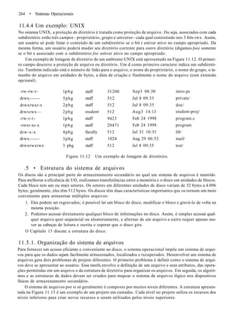 264 • Sistemas Operacionais
11.4.4 Um exemplo: UNIX
No sistema UNIX, a proteção de diretório é tratada como proteção de arquivo. Ou seja, associados com cada
subdiretório estão três campos - proprietário, grupo e universo - cada qual consistindo nos 3 bits rwx. Assim,
um usuário só pode listar o conteúdo de um subdiretório se o bit r estiver ativo no campo apropriado. Da
mesma forma, um usuário poderá mudar seu diretório corrente para outro diretório (digamos foo) somente
se o bit x associado com o subdiretório foo estiver ativo no campo apropriado.
Um exemplo de listagem de diretório de um ambiente UNIX está apresentado na Figura 11.12. O primei-
ro campo descreve a proteção de arquivo ou diretório. Um d como primeiro caractere indica um subdiretó-
rio. Também indicado está o número de links para o arquivo, o nome do proprietário, o nome do grupo, o ta-
manho do arquivo em unidades de bytes, a data de criação e finalmente o nome do arquivo (com extensão
opcional).
-rw-rw-r-
drwx
drwxrwxr-x
drwxrwx—
-rw-r-r-
-rwxr-xr-x
drw-x-x
drwx
drwxrwxrwx
lpbg
5pbg
2pbg
2pbg
lpbg
lpbg
4pbg
3pbg
3 pbg
staff
staff
staff
student
staff
staff
faculty
staff
staff
31200
512
512
512
9423
20471
512
1024
512
Sep3 08:30
Jul 8 09:33
Jul 8 09:35
Aug3 14:13
Feb 24 1998
Feb 24 1998
Jul 31 10:31
Aug 29 06:52
Jul 8 09:35
intro.ps
private/
doe/
student-proj/
program.c
program
lib/
mail/
test/
Figura 11.12 Um exemplo de listagem de diretórios.
.5 • Estrutura do sistema de arquivos
Os discos são a principal parte do armazenamento secundário no qual um sistema de arquivos é mantido.
Para melhorar a eficiência de I/O, realizamos transferências entre a memória e o disco em unidades de blocos.
Cada bloco tem um ou mais setores. Os setores em diferentes unidades de disco variam de 32 bytes a 4.096
bytes; geralmente, eles têm 512 bytes. Os discos têm duas características importantes que os tornam um meio
conveniente para armazenar múltiplos arquivos:
1. Eles podem ser regravados; é possível ler um bloco do disco, modificar o bloco e gravá-lo de volta na
mesma posição.
2. Podemos acessar diretamente qualquer bloco de informações no disco. Assim, é simples acessar qual-
quer arquivo quer sequencial ou aleatoriamente, e alternar de um arquivo a outro requer apenas mo-
ver as cabeças de leitura e escrita e esperar que o disco gire.
O Capítulo 13 discute a estrutura do disco.
11.5.1. Organização do sistema de arquivos
Para fornecer um acesso eficiente e conveniente ao disco, o sistema operacional impõe um sistema de arqui-
vos para que os dados sejam facilmente armazenados, localizados e recuperados. Desenvolver um sistema de
arquivos gera dois problemas de projeto diferentes. O primeiro problema é definir como o sistema de arqui-
vos deve se apresentar ao usuário. Essa tarefa envolve a definição de um arquivo e seus atributos, das opera-
ções permitidas em um arquivo e da estrutura de diretório para organizar os arquivos. Em seguida, os algorit-
mos e as estruturas de dados devem ser criados para mapear o sistema de arquivos lógico nos dispositivos
físicos de armazenamento secundário.
O sistema de arquivos por si só geralmente é composto por muitos níveis diferentes. A estrutura apresen-
tada na Figura 11.13 é um exemplo de um projeto em camadas. Cada nível no projeto utiliza os recursos dos
níveis inferiores para criar novos recursos a serem utilizados pelos níveis superiores.
 