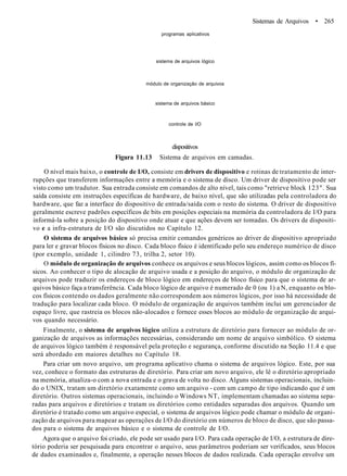 programas aplicativos
Sistemas de Arquivos • 265
sistema de arquivos lógico
módulo de organização de arquivos
sistema de arquivos básico
controle de l/O
dispositivos
Figura 11.13 Sistema de arquivos em camadas.
O nível mais baixo, o controle de I/O, consiste em drivers de dispositivo e rotinas de tratamento de inter-
rupções que transferem informações entre a memória e o sistema de disco. Um driver de dispositivo pode ser
visto como um tradutor. Sua entrada consiste em comandos de alto nível, tais como "retrieve block 123". Sua
saída consiste em instruções específicas de hardware, de baixo nível, que são utilizadas pela controladora do
hardware, que faz a interface do dispositivo de entrada/saída com o resto do sistema. O driver de dispositivo
geralmente escreve padrões específicos de bits em posições especiais na memória da controladora de I/O para
informá-la sobre a posição do dispositivo onde atuar e que ações devem ser tomadas. Os drivers de dispositi-
vo e a infra-estrutura de I/O são discutidos no Capítulo 12.
O sistema de arquivos básico só precisa emitir comandos genéricos ao driver de dispositivo apropriado
para ler e gravar blocos físicos no disco. Cada bloco físico é identificado pelo seu endereço numérico de disco
(por exemplo, unidade 1, cilindro 73, trilha 2, setor 10).
O módulo de organização de arquivos conhece os arquivos e seus blocos lógicos, assim como os blocos fí-
sicos. Ao conhecer o tipo de alocação de arquivo usada e a posição do arquivo, o módulo de organização de
arquivos pode traduzir os endereços de bloco lógico em endereços de bloco físico para que o sistema de ar-
quivos básico faça a transferência. Cada bloco lógico de arquivo é numerado de 0 (ou 1) a N, enquanto os blo-
cos físicos contendo os dados geralmente não correspondem aos números lógicos, por isso há necessidade de
tradução para localizar cada bloco. O módulo de organização de arquivos também inclui um gerenciador de
espaço livre, que rastreia os blocos não-alocados e fornece esses blocos ao módulo de organização de arqui-
vos quando necessário.
Finalmente, o sistema de arquivos lógico utiliza a estrutura de diretório para fornecer ao módulo de or-
ganização de arquivos as informações necessárias, considerando um nome de arquivo simbólico. O sistema
de arquivos lógico também é responsável pela proteção e segurança, conforme discutido na Seção 11.4 e que
será abordado em maiores detalhes no Capítulo 18.
Para criar um novo arquivo, um programa aplicativo chama o sistema de arquivos lógico. Este, por sua
vez, conhece o formato das estruturas de diretório. Para criar um novo arquivo, ele lê o diretório apropriado
na memória, atualiza-o com a nova entrada e o grava de volta no disco. Alguns sistemas operacionais, incluin-
do o UNIX, tratam um diretório exatamente como um arquivo - com um campo de tipo indicando que é um
diretório. Outros sistemas operacionais, incluindo o Windows NT, implementam chamadas ao sistema sepa-
radas para arquivos e diretórios e tratam os diretórios como entidades separadas dos arquivos. Quando um
diretório é tratado como um arquivo especial, o sistema de arquivos lógico pode chamar o módulo de organi-
zação de arquivos para mapear as operações de I/O do diretório em números de bloco de disco, que são passa-
dos para o sistema de arquivos básico e o sistema de controle de I/O.
Agora que o arquivo foi criado, ele pode ser usado para I/O. Para cada operação de I/O, a estrutura de dire-
tório poderia ser pesquisada para encontrar o arquivo, seus parâmetros poderiam ser verificados, seus blocos
de dados examinados e, finalmente, a operação nesses blocos de dados realizada. Cada operação envolve um
 