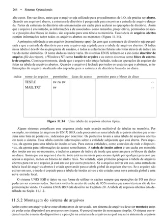 266 • Sistemas Operacionais
alto custo. Em vez disso, antes que o arquivo seja utilizado para procedimentos de I/O, ele precisa ser aberto.
Quando um arquivo é aberto, a estrutura de diretório é pesquisada para encontrar a entrada de arquivo deseja-
da. Partes da estrutura de diretório são armazenadas em cache para acelerar as operações de diretório. Assim
que o arquivo é encontrado, as informações a ele associadas - como tamanho, proprietário, permissões de aces-
so e posições dos blocos de dados - são copiadas para uma tabela na memória. Essa tabela de arquivos abertos
contém informações sobre todos os arquivos abertos no momento (Figura 11.14).
A primeira referência a um arquivo (normalmente open) faz com que a estrutura do diretório seja pesqui-
sada e que a entrada de diretório para esse arquivo seja copiada para a tabela de arquivos abertos. O índice
nessa tabela é devolvido ao programa de usuário, e todas as referências futuras são feitas através do índice em
vez do nome simbólico. O nome dado ao índice varia. Os sistemas UNIX referem-se a ele como descritor de
arquivo (file descriptor), o Windows NT como handle de arquivo e os outros sistemas como bloco de contro-
le de arquivo. Consequentemente, desde que o arquivo não esteja fechado, todas as operações de arquivo são
feitas na tabela de arquivos abertos. Quando o arquivo é fechado por todos os usuários que o abriram, as in-
formações do arquivo atualizado são copiadas para a estrutura de diretório baseada no disco.
índice nome de arquivo permissões datas de acesso ponteiro para o bloco de disco
TEST.C
MAIL.TXT
rw rw rw
rw
- >
- >
Figura 11.14 Uma tabela de arquivos abertos típica.
Alguns sistemas complicam esse esquema ainda mais usando multinível de tabelas na memória. Por
exemplo, no sistema de arquivos do UNIX BSD, cada processo tem uma tabela de arquivos abertos que arma-
zena uma lista de ponteiros, indexados por descritor. Os ponteiros levam a uma tabela de arquivos abertos
em todo o sistema. Essa tabela contém informações sobre a entidade subjacente que está aberta. Para arqui-
vos, ela aponta para uma tabela de inodes ativos. Para outras entidades, como conexões de rede e dispositi-
vos, ela aponta para informações de acesso semelhantes. A tabela de inodes ativos é um cache em memória
dos inodes em uso no momento, e inclui os campos de índice de inode que apontam para os blocos de dados
no disco. Assim que um arquivo é aberto, tudo está na memória para acesso rápido por qualquer processo que
acessa o arquivo, menos os blocos de dados reais. Na verdade, open primeiro pesquisa a tabela de arquivos
abertos para ver se o arquivo já está em uso por outro processo. Se o arquivo estiver em uso, uma entrada na
tabela local de arquivos abertos é criada apontando para a tabela global de arquivos abertos. Se o arquivo não
estiver em uso, o inode é copiado para a tabela de inodes ativos e são criadas uma nova entrada global e uma
nova entrada local.
O sistema UNIX BSD é típico na sua forma de utilizar os caches sempre que operações de I/O em disco
puderem ser economizadas. Sua taxa média de acerto de cache de 85% mostra que essas técnicas são de im-
plementação válida. O sistema UNIX BSD está descrito no Capítulo 20. A tabela de arquivos abertos está de-
talhada na Seção 11.1.2.
11.5.2 Montagem do sistema de arquivos
Assim como um arquivo deve estar aberto antes de ser usado, um sistema de arquivos deve ser montado antes
de poder estar disponível aos processos no sistema. O procedimento de montagem simples. O sistema opera-
cional recebe o nome do dispositivo e a posição na estrutura de arquivos na qual anexar o sistema de arquivos
 
