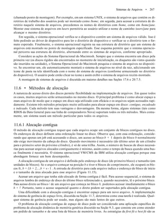 Sistemas de Arquivos • 267
(chamado ponto de montagem). Por exemplo, em um sistema UNIX, o sistema de arquivos que contém os di-
retórios de trabalho dos usuários pode ser montado como /home; em seguida, para acessar a estrutura de di-
retório naquele sistema de arquivos, precedemos os nomes de diretórios com /home, como em /home/jane.
Montar esse sistema de arquivos em lusers permitiria ao usuário utilizar o nome de caminho /users/jane para
alcançar o mesmo diretório.
Em seguida, o sistema operacional verifica se o dispositivo contém um sistema de arquivos válido. Isso é
feito pedindo ao driver de dispositivo para ler o diretório do dispositivo e verificar se o diretório tem o for-
mato esperado. Finalmente, o sistema operacional registra na sua estrutura de diretório que um sistema de
arquivos está montado no ponto de montagem especificado. Esse esquema permite que o sistema operacio-
nal percorra sua estrutura de diretório, alternando entre os sistemas de arquivos, conforme apropriado.
Considere as ações do Sistema Operacional do Macintosh. Sempre que o sistema encontra um disco pela
primeira vez (os discos rígidos são encontrados no momento de inicialização, os disquetes são vistos quando
são inseridos na unidade), o Sistema Operacional do Macintosh pesquisa o sistema de arquivos no dispositi-
vo. Se encontrar um, ele automaticamente montará o sistema de arquivos no nível da raiz, adicionando um
ícone de pasta na tela identificada com o nome do sistema de arquivos (conforme armazenado no diretório
do dispositivo). O usuário pode então clicar no ícone e assim exibir o sistema de arquivos recém-montado.
A montagem de sistemas de arquivos é discutida em maiores detalhes nas Seções 17.6 e 20.7.5.
11.6 • Métodos de alocação
A natureza de acesso direto dos discos permite flexibilidade na implementação de arquivos. Em quase todos
os casos, muitos arquivos serão armazenados no mesmo disco. O principal problema é como alocar espaço a
esses arquivos de modo que o espaço em disco seja utilizado com eficácia e os arquivos sejam acessados rapi-
damente. Existem três métodos principais muito utilizados para alocar espaço em disco: contíguo, encadeado
e indexado. Cada método tem suas vantagens e desvantagens. Da mesma forma, alguns sistemas (tais como
RDOS da Data General para sua linha de computadores Nova) suportam todos os três métodos. Mais comu-
mente, um sistema usará um método particular para todos os arquivos.
11.6.1 Alocação contígua
O método de alocação contígua requer que cada arquivo ocupe um conjunto de blocos contíguos no disco.
Os endereços de disco definem uma ordenação linear no disco. Observe que, com essa ordenação, conside-
rando que apenas um job está acessando o disco, um acesso ao bloco b + 1 depois do bloco b normalmente
não exige movimento da cabeça do disco. Quando movimento é necessário (do último setor de um cilindro
para o primeiro setor do próximo cilindro), é só de uma trilha. Assim, o número de buscas de disco necessá-
rias para acessar arquivos alocados contiguamente é mínimo, assim como o tempo de busca quando uma bus-
ca finalmente é necessária. O sistema operacional VM/CMS da IBM utiliza alocação contígua porque essa
abordagem fornece um bom desempenho.
A alocação contígua de um arquivo é definida pelo endereço de disco (do primeiro bloco) e tamanho (em
unidades de blocos). Se o arquivo começar na posição b e tiver n blocos de comprimento, ele ocupará os blo-
cos fr, b + l,b + 2,...,b + « - 1 . A entrada de diretório para cada arquivo indica o endereço do bloco de início
e o tamanho da área alocada para esse arquivo (Figura 11.15).
Acessar um arquivo que tenha sido alocado de forma contígua é fácil. Para acesso sequencial, o sistema de
arquivos lembra do endereço de disco do último bloco referenciado e, quando necessário, lê o próximo bloco.
Para acesso direto ao bloco / de um arquivo que começa no bloco b, podemos acessar imediatamente o bloco
b + /'. Portanto, tanto o acesso sequencial quanto o direto podem ser suportados pela alocação contígua.
Uma dificuldade com a alocação contígua é encontrar espaço para um novo arquivo. A implementação
do sistema de gerência de espaço livre, discutida na Seção 11.7, determina como essa tarefa é realizada. Qual-
quer sistema de gerência pode ser usado, mas alguns são mais lentos do que outros.
O problema de alocação contígua de espaço de disco pode ser considerado uma aplicação específica do
problema de alocação dinâmica de memória genérica discutido na Seção 9.3, que consiste em como atender
um pedido de tamanho n de uma lista de blocos de memória livres. As estratégias de first fit e best fit são as
 