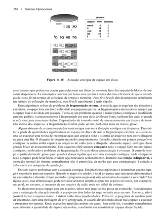 268 • Sistemas Operacionais
tamanho
2
3
6
4
2
Figura 11.15 Alocação contígua de espaço em disco.
mais comuns que podem ser usadas para selecionar um bloco de memória livre do conjunto de blocos de me-
mória disponíveis. As simulações indicam que tanto uma quanto a outra são mais eficientes do que a estraté-
gia de worst fit em termos de utilização de tempo e memória. First fit e best fit têm desempenho semelhante
em termos de utilização de memória, mas first fit geralmente é mais rápido.
Esses algoritmos sofrem do problema de fragmentação externa. A medida que os arquivos são alocados e
excluídos, o espaço livre em disco é dividido em pequenas partes. A fragmentação externa existe sempre que
o espaço livre é dividido em pedaços. Torna-se um problema quando o maior pedaço contíguo é insuficiente
para um pedido; o armazenamento é fragmentado em uma série de blocos livres, nenhum dos quais é grande
o suficiente para armazenar dados. Dependendo do tamanho total de armazenamento em disco e do tama-
nho médio dos arquivos, a fragmentação externa pode ser um problema mais ou menos grave.
Alguns sistemas de microcomputador mais antigos usavam a alocação contígua em disquetes. Para evi-
tar a perda de quantidades significativas de espaço em disco devido à fragmentação externa, o usuário ti-
nha de executar uma rotina de recompactação que copiava todo o sistema de arquivos para outro disquete
ou para uma fita. O disquete de origem era então completamente liberado, criando um grande espaço livre
contíguo. A rotina então copiava os arquivos de volta para o disquete, alocando espaço contíguo desse
grande bloco de armazenamento. Esse esquema efetivamente compacta todo o espaço livre em um espaço
contíguo, resolvendo o problema de fragmentação. O custo dessa compactação é o tempo. O custo de tem-
po é particularmente grave para grandes discos rígidos que utilizam alocação contígua, onde compactar
todo o espaço pode levar horas e talvez seja necessário semanalmente. Durante esse tempo indisponível, a
operação normal do sistema normalmente não é permitida, de modo que essa compactação é evitada a
todo custo em máquinas de produção.
Existem outros problemas com a alocação contígua. Um problema importante é determinar quanto espa-
ço é necessário para um arquivo. Quando o arquivo é criado, o total de espaço que será necessário precisará
ser encontrado e alocado. Como o criador (programa ou pessoa) sabe o tamanho do arquivo a ser criado? Em
alguns casos, essa determinação pode ser razoavelmente simples (copiar um arquivo existente, por exemplo);
em geral, no entanto, o tamanho de um arquivo de saída pode ser difícil de estimar.
Se alocarmos pouco espaço para um arquivo, talvez esse arquivo não possa ser estendido. Especialmente
com a estratégia de alocação best-fit, o espaço nos dois lados do arquivo pode estar em uso. Portanto, não é
possível tornar o arquivo maior. Existem então duas possibilidades. Primeiro, o programa de usuário pode
ser encerrado, com uma mensagem de erro apropriada. O usuário deverá então alocar mais espaço e executar
o programa novamente. Essas execuções repetidas podem ser caras. Para evitá-las, o usuário normalmente
superestimará a quantidade de espaço necessária, resultando em considerável espaço desperdiçado.
count
I 2Q 3Q
f
4
D 5Q 6Q 7Q
tr
arquivo
count
tr
mail
list
f
diretório
início
0
14
19
28
6
 