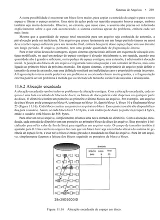 Sistemas de Arquivos • 269
A outra possibilidade é encontrar um bloco livre maior, para copiar o conteúdo do arquivo para o novo
espaço e liberar o espaço anterior. Essa série de ações pode ser repetida enquanto houver espaço, embora
também seja muito demorada. Observe, no entanto, que nesse caso, o usuário não precisa ser informado
explicitamente sobre o que está acontecendo; o sistema continua apesar do problema, embora cada vez
mais lento.
Mesmo que a quantidade de espaço total necessária para um arquivo seja conhecida de antemão, a
pré-alocação pode ser ineficiente. Um arquivo que cresce lentamente em um longo período (meses ou anos)
deve receber espaço suficiente para seu tamanho final, embora boa parte desse espaço fique sem uso durante
um longo período. O arquivo, portanto, tem uma grande quantidade de fragmentação interna.
Para evitar várias dessas desvantagens, alguns sistemas operacionais utilizam um esquema de alocação con-
tígua modificado, no qual um pedaço de espaço contíguo é alocado inicialmente e, em seguida, quando essa
quantidade não é grande o suficiente, outro pedaço de espaço contíguo, uma extensão, é adicionada à alocação
inicial. A posição dos blocos de um arquivo é registrada como uma posição e um contador de blocos, mais uma
ligação ao primeiro bloco da próxima extensão. Em alguns sistemas, o proprietário do arquivo pode definir o
tamanho da zona de extensão, mas essa definição resultará em ineficiências caso o proprietário esteja incorreto.
A fragmentação interna ainda poderá ser um problema se as extensões forem muito grandes, e a fragmentação
externa poderá ser um problema à medida que as extensões de tamanho variável são alocadas e desalocadas.
11.6.2 Alocação encadeada
A alocação encadeada resolve todos os problemas de alocação contígua. Com a alocação encadeada, cada ar-
quivo é uma lista encadeada de blocos de disco; os blocos de disco podem estar dispersos em qualquer parte
do disco. O diretório contém um ponteiro ao primeiro e último blocos do arquivo. Por exemplo, um arquivo
de cinco blocos pode começar no bloco 9, continuar no bloco 16, depois bloco 1, bloco 10 e finalmente bloco
25 (Figura 11.16). Cada bloco contém um ponteiro ao próximo bloco. Esses ponteiros não são disponibiliza-
dos para o usuário. Assim, se cada bloco tiver 512 bytes, e um endereço de disco (o ponteiro) requer 4 bytes,
então o usuário verá blocos de 508 bytes.
Para criar um novo arquivo, simplesmente criamos uma nova entrada no diretório. Com a alocação enca-
deada, cada entrada de diretório tem um ponteiro ao primeiro bloco de disco do arquivo. Esse ponteiro é ini-
cializado para nil (o valor de fim de lista) para significar um arquivo vazio. O campo de tamanho também é
ajustado para 0. Uma escrita no arquivo faz com que um bloco livre seja encontrado através do sistema de ge-
rência de espaço livre, e esse novo bloco é então gravado e encadeado no final do arquivo. Para ler um arqui-
vo, simplesmente fazemos a leitura dos blocos seguindo os ponteiros de bloco a bloco.
28n29D30D3lD
Figura 11.16 Alocação encadeada de espaço em disco.
 