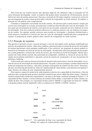 *
Estruturas de Sistemas de Computação • 27
Para evitar que um usuário execute uma operação ilegal de l/O, definimos todas as instruções de I/O
como instruções privilegiadas. Assim, os usuários não podem emitir instruções de I/O diretamente; devem
fazê-lo por meio do sistema operacional. Para que a proreção de I/O esteja completa, é preciso ter certeza de
que um programa de usuário nunca poderá obter controle do computador no modo monitor. Se pudesse, a
proteçâo de I/O poderia estar comprometida.
Considere o computador executando em modo usuário. Ele alternará para o modo monitor sempre que
ocorrer uma interrupção ou execção, passando para o endereço determinado pelo vetor de interrupção. Va-
mos supor que um programa de usuário, como parte de sua execução, armazena um novo endereço no vetor
de interrupção. Esse novo endereço poderia sobrescrever o endereço anterior com um endereço no progra-
ma de usuário. Em seguida, quando ocorresse uma exceção ou interrupção, o hardware alternaria para o
modo monitor e transferiria o controle por meio do vetor de interrupção (modificado) para o programa de
usuário! O programa de usuário poderia obter controle do computador no modo monitor.
2.5.3 Protcção de memória
Para garantir a operação correta, c preciso proteger o vetor de interrupção contra qualquer modificação por
parte de um programa de usuário. Além disso, também é preciso proteger as rotinas de serviço de interrupção
no sistema operacional contra qualquer modificação. Caso contrário, um programa de usuário poderá so-
brescrever as instruções na rotina de serviço de interrupção, introduzindo saltos para posições do seu progra-
ma c assim ganhando o controle das rotinas de serviço, que executam em modo privilegiado. Mesmo que o
usuário não tenha obtido controle não-autorizado do computador, modificar as rotinas de serviço de inter-
rupção provavelmente perturbaria a operação correta do sistema de computação e de seus mecanismos de
spooling e buffering.
Vemos então que é preciso fornecer proteçâo de memória pelo menos para o vetor de interrupção e as ro-
tinas de serviço de interrupção do sistema operacional. Em geral, é preciso proteger o sistema operacional do
acesso por programas de usuário e, alem disso, proteger os programas de usuário uns dos outros. Essa prote-
çâo deve ser fornecida pelo hardware. Pode ser i mplemcntada de várias formas, como descrito no Capítulo 9.
Aqui, fazemos um esboço de uma implementação possível.
Para separar o espaço de memória de cada programa é preciso ter a capacidade de determinar a faixa de
endereços que o programa pode acessar e proteger a memória que estiver válida fora desse espaço. É possível
fornecer essa proteçâo usando dois registradores: o de base e o de limite, conforme ilustrado na Figura 2.7. O
registrador de base mantém o menor endereço de memória física válida; o registrador de limite contém o ta-
manho da faixa. Por exemplo, se o registrador de base contiver 300040 e o registrador de limite for 120900,
o programa poderá acessar legalmente todos os endereços de 300040 a 420940, inclusive.
o
256000
300040
420940
880000
1024000
Figura 2.7 Um registrador de base e um registrador de limite
definem um espaço de endereçamento lógico.
monitor
jobl
300040
Job 2
registrador de base
120900
tob3
registrador de limite
job4
 