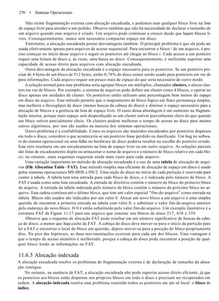 270 • Sistemas Operacionais
Não existe fragmentação externa com alocação encadeada, e podemos usar qualquer bloco livre na lista
de espaço livre para atender a um pedido. Observe também que não há necessidade de declarar o tamanho de
um arquivo quando esse arquivo é criado. Um arquivo pode continuar a crescer desde que hajam blocos li-
vres. Consequentemente, nunca será necessário compactar espaço em disco.
Entretanto, a alocação encadeada possui desvantagens também. O principal problema é que ela pode ser
usada efetivamente apenas para arquivos de acesso sequencial. Para encontrar o bloco / de um arquivo, é pre-
ciso começar no início desse arquivo e seguir os ponteiros até chegar ao bloco i. Cada acesso a um ponteiro
requer uma leitura de disco e, às vezes, uma busca no disco. Consequentemente, é ineficiente suportar uma
capacidade de acesso direto para arquivos com alocação encadeada.
Outra desvantagem da alocação encadeada é o espaço necessário para os ponteiros. Se um ponteiro pre-
cisar de 4 bytes de um bloco de 512 bytes, então 0,78% do disco estará sendo usado para ponteiros em vez de
para informações. Cada arquivo requer um pouco mais de espaço do que seria necessário de outro modo.
A solução normal para esse problema seria agrupar blocos em múltiplos, chamados clusters, e alocar clus-
ters em vez de blocos. Por exemplo, o sistema de arquivos pode definir um cluster como 4 blocos, e operar no
disco apenas em unidades de cluster. Os ponteiros então utilizam uma percentagem bem menor do espaço
em disco do arquivo. Esse método permite que o mapeamento de bloco lógico em físico permaneça simples,
mas melhora o throughput de disco (menos buscas da cabeça do disco) e diminui o espaço necessário para a
alocação de blocos e a gerência da lista de espaço livre. O custo dessa abordagem é um aumento na fragmen-
tação interna, porque mais espaço será desperdiçado se um cluster estiver parcialmente cheio do que quando
um bloco estiver parcialmente cheio. Os clusters podem melhorar o tempo de acesso ao disco para muitos
outros algoritmos, por isso são usados na maioria dos sistemas operacionais.
Outro problema é a confiabilidade. Como os arquivos são mantidos encadeados por ponteiros dispersos
em todo o disco, considere o que aconteceria se um ponteiro fosse perdido ou danificado. Um bug no softwa-
re do sistema operacional ou uma falha no hardware de disco poderia resultar na escolha do ponteiro errado.
Esse erro resultaria em um encadeamento na lista de espaço livre ou em outro arquivo. As soluções parciais
são listas de encadeamento duplo ou armazenar o nome de arquivo e o número de bloco relativo em cada blo-
co; no entanto, esses esquemas requerem ainda mais custo para cada arquivo.
Uma variação importante no método de alocação encadeada é o uso de uma tabela de alocação de arqui-
vos (File Allocation Table - FAT). Esse método simples mas eficiente de alocação de espaço em disco é usado
pelos sistemas operacionais MS-DOS e OS/2. Uma seção de disco no início de cada partição é reservada para
conter a tabela. A tabela tem uma entrada para cada bloco de disco, e é indexada pelo número de bloco. A
FAT é usada como uma lista encadeada. A entrada de diretório contém o número de bloco do primeiro bloco
do arquivo. A entrada da tabela indexada pelo número de bloco contém o número do próximo bloco no ar-
quivo. Essa cadeia continua até o último bloco, que tem um valor especial "fim-de-arquivo" como entrada na
tabela. Blocos não usados são indicados por um valor 0. Alocar um novo bloco a um arquivo é uma simples
questão de encontrar a primeira entrada na tabela com valor 0, e substituir o valor fim-de-arquivo anterior
pelo endereço do novo bloco. O 0 é então substituído pelo valor fim-de-arquivo. Um exemplo ilustrativo é a
estrutura FAT da Figura 11.17 para um arquivo que consiste nos blocos de disco 217, 618 e 339.
Observe que o esquema de alocação FAT pode resultar em um número significativo de buscas da cabe-
ça de disco, a menos que haja cache da FAT. A cabeça do disco deve mover-se para o início da partição para
ler a FAT e encontrar o local do bloco em questão, depois mover-se para a posição do bloco propriamente
dito. Na pior das hipóteses, as duas movimentações ocorrem para cada um dos blocos. Uma vantagem é
que o tempo de acesso aleatório é melhorado, porque a cabeça do disco pode encontrar a posição de qual-
quer bloco lendo as informações na FAT.
11.6.3 Alocação indexada
A alocação encadeada resolve os problemas de fragmentação externa e de declaração de tamanho da aloca-
ção contígua.
No entanto, na ausência de FAT, a alocação encadeada não pode suportar acesso direto eficiente, já que
os ponteiros aos blocos estão dispersos nos próprios blocos em todo o disco e precisam ser recuperados em
ordem. A alocação indexada resolve esse problema reunindo todos os ponteiros em um só local: o bloco de
índice.
 