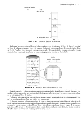Sistemas de Arquivos • 271
entrada de diretório
test 217
bloco de início
ne
de blocos de disco -1
0
217
618
-1
618
fim de
arquivo
339
FAT
Figura 11.17 Tabela de alocação de arquivos.
Cada arquivo tem seu próprio bloco de índice, que é um vetor de endereços de bloco de disco. A entrada /
no bloco de índice aponta para o bloco i do arquivo. O diretório contém o endereço do bloco de índice (Figu-
ra 11.18). Para ler o bloco i, usamos o ponteiro na entrada / do bloco de índice para encontrar e ler o bloco
desejado. Esse esquema é semelhante ao esquema de paginação descrito no Capítulo 9.
diretório
Figura 11.18 Alocação indexada de espaço de disco.
Quando o arquivo é criado, todos os ponteiros no bloco de índice são definidos como nil. Quando o blo-
co i é gravado pela primeira vez, um bloco é obtido do gerenciador de espaço livre e o seu endereço é coloca-
do na entrada i do bloco de índice.
A alocação indexada suporta o acesso direto, sem sofrer de fragmentação externa, porque qualquer blo-
co livre no disco pode satisfazer um pedido por mais espaço.
A alocação indexada sofre de desperdício de espaço. O custo dos ponteiros do bloco de índice é geral-
mente maior do que o custo dos ponteiros da alocação encadeada. Considere um caso comum no qual temos
um arquivo com apenas um ou dois blocos. Com a alocação encadeada, perdemos o espaço de apenas um
ponteiro por bloco (um ou dois ponteiros). Com a alocação indexada, um bloco de índice inteiro deverá ser
alocado, mesmo se apenas um ou dois ponteiros serão não-nil.
 