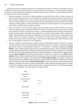 272 • Sistemas Operacionais
Este ponto levanta a questão de qual deve ser o tamanho de um bloco de índice. Todo arquivo deve ter
um bloco de índice, por isso esse bloco deve ser o menor possível. Entretanto, se o bloco de índice for peque-
no demais, ele não poderá conter ponteiros suficientes para um arquivo grande, e um mecanismo deverá es-
tar disponível para tratar essa questão:
• Esquema encadeado: Um bloco de índice geralmente ocupa um bloco de disco. Assim, ele pode ser
lido e gravado diretamente por si só. Para permitir a existência de arquivos grandes, vários blocos de
índice podem ser ligados entre si. Por exemplo, um bloco de índice pode conter um pequeno cabeça-
lho com o nome do arquivo e um conjunto dos primeiros 100 endereços de bloco de disco. O próximo
endereço (a última palavra no bloco de índice) é nil (para um arquivo pequeno) ou um ponteiro para
outro bloco de índice (para um arquivo grande).
• índice de multinível: Uma variante da representação encadeada é usar um bloco de índice de primeiro
nível para apontar para um conjunto de blocos de índice de segundo nível, que, por sua vez, aponta
para os blocos de arquivo. Para acessar um bloco, o sistema operacional utiliza o índice de primeiro ní-
vel para localizar um bloco de índice de segundo nível, e esse bloco para localizar o bloco de dados de-
sejado. Essa abordagem pode ainda ser estendida a um terceiro ou quarto níveis, dependendo do ta-
manho máximo de arquivo desejado. Com blocos de 4.096 bytes, podemos armazenar 1.024
ponteiros de 4 bytes em um bloco de índice. Dois níveis de índice permitem 1.048.576 blocos de da-
dos, possibilitando um arquivo de até 4 gigabytes.
• Esquema combinado: Outra alternativa, usada no sistema UNIX BSD, é manter os primeiros 15 pontei-
ros, por exemplo, do bloco de índice no bloco de índice do arquivo (ou inode). (A entrada de diretório
aponta para o inode, como discutido na Seção 20.7.) Os primeiros 12 ponteiros apontam para blocos
diretos; ou seja, contêm endereços de blocos que contêm dados do arquivo. Assim, os dados para arqui-
vos pequenos (não mais do que 12 blocos) não precisam de um bloco de índice separado. Se o tamanho
do bloco for 4K, até 48K de dados podem ser acessados diretamente. Os três ponteiros seguintes apon-
tam para blocos indiretos. O primeiro ponteiro de bloco indireto é o endereço de um bloco indireto
simples. O bloco indireto simples é um bloco de índice que não contém dados, mas endereços dos blocos
que contêm dados. Em seguida, existe um ponteiro de bloco indireto duplo, que contém o endereço de
um bloco que contém os endereços dos blocos que contêm ponteiros aos blocos de dados reais. O último
ponteiro conteria o endereço de um bloco indireto triplo. Usando esse método, o número de blocos que
podem ser alocados a um arquivo excede a quantidade de espaço endereçável pelos ponteiros de arqui-
vo de 4 bytes usados por muitos sistemas operacionais. Um ponteiro de arquivo de 32 bits atinge apenas
232
bytes, ou 4 gigabytes. Um inode aparece na Figura 11.19.
modo
proprietários (2)
datas (3)
bloco de tamanho
contagem
blocos diretos
indireto simples
indireto duplo
indireto triplo
-Mdados
dados i
•*• I dados
dados
-* H dados 1
Figura 11.19 O inode UNIX.
 