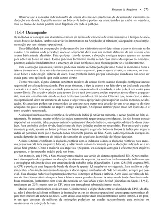 Sistemas de Arquivos • 273
Observe que a alocaçâo indexada sofre de alguns dos mesmos problemas de desempenho existentes na
alocaçâo encadeada. Especificamente, os blocos de índice podem ser armazenados em cache na memória,
mas os blocos de dados podem estar dispersos em toda a partição.
11.6.4 Desempenho
Os métodos de alocaçâo que discutimos variam em termos de eficiência de armazenamento e tempos de aces-
so aos blocos de dados. Ambos são critérios importantes na Seleção do(s) método(s) adequado(s) para imple-
mentação por um sistema operacional.
Uma dificuldade na comparação do desempenho dos vários sistemas é determinar como os sistemas serão
usados. Um sistema onde prevalece o acesso sequencial deve usar um método diferente de um sistema com
acesso basicamente aleatório. Para qualquer tipo de acesso, a alocaçâo contígua requer apenas um acesso
para obter um bloco de disco. Como podemos facilmente manter o endereço inicial do arquivo na memória,
podemos calcular imediatamente o endereço de disco do bloco / (ou o bloco seguinte) e lê-lo diretamente.
Para a alocaçâo encadeada, também podemos manter o endereço do próximo bloco na memória e fazer a
leitura diretamente. Esse método funciona para acesso sequencial, para o acesso direto, no entanto, um aces-
so ao bloco i pode exigir i leituras de disco. Esse problema indica porque a alocaçâo encadeada não deve ser
usada para uma aplicação que exija acesso direto.
Como resultado, alguns sistemas suportam arquivos de acesso direto usando alocaçâo contígua e acesso
sequencial por alocaçâo encadeada. Para esses sistemas, o tipo de acesso a ser feito deve ser declarado quando
o arquivo é criado. Um arquivo criado para acesso sequencial será encadeado e não poderá ser usado para
acesso direto. Um arquivo criado para acesso direto será contíguo e poderá suportar acesso direto e sequen-
cial, mas seu tamanho máximo deverá ser declarado quando ele for criado. Observe que, nesse caso, o siste-
ma operacional deve ter estruturas de dados e algoritmos apropriados para suportar os dois métodos de alo-
caçâo. Os arquivos podem ser convertidos de um tipo para outro pela criação de um novo arquivo do tipo
desejado, no qual o conteúdo do arquivo antigo é copiado. O arquivo anterior pode então ser excluído, e o
novo arquivo renomeado.
A alocaçâo indexada é mais complexa. Se o bloco de índice já estiver na memória, o acesso poderá ser feito di-
retamente. No entanto, manter o bloco de índice na memória requer espaço considerável. Se não houver espaço
disponível na memória, talvez seja necessário ler primeiro o bloco de índice e, em seguida, o bloco de dados dese-
jado. Para um índice de dois níveis, duas leituras de bloco de índice podem ser necessárias. Para um arquivo extre-
mamente grande, acessar um bloco próximo ao fim do arquivo exigiria ler todos os blocos de índice para seguir a
cadeia de ponteiros antes que o bloco de dados finalmente pudesse ser lido. Assim, o desempenho da alocaçâo in-
dexada depende da estrutura do índice, do tamanho do arquivo e da posição do bloco desejado.
Alguns sistemas combinam a alocaçâo contígua com a indexada usando a alocaçâo contígua para arqui-
vos pequenos (até três ou quatro blocos), e alternando automaticamente para a alocaçâo indexada se o ar-
quivo ficar grande. Como a maioria dos arquivos é pequena, e a alocaçâo contígua é eficiente para arquivos
pequenos, o desempenho médio pode ser bom.
Por exemplo, em 1991, a Sun Microsystems mudou sua versão do sistema operacional UNIX para melho-
rar o desempenho do algoritmo de alocaçâo do sistema de arquivos. As medidas de desempenho indicaram que
o throughput máximo de disco em uma estação de trabalho típica (SparcStation 1 com 12 MIPS) ocupava 50%
da CPU e produzia uma largura de banda de disco de apenas 1,5 megabytes por segundo. Para melhorar o de-
sempenho, a Sun implementou mudanças para alocar espaço em clusters de 56K de tamanho, sempre que pos-
sível. Essa alocaçâo reduziu a fragmentação externa e os tempos de busca e latência. Além disso, as rotinas de lei-
tura de disco foram otimizadas para fazer a leitura nesses grandes clusters. A estrutura de inode ficou inalterada.
Essas mudanças, juntamente com o uso das técnicas de read-abead e free-bebind (discutidas na Seção 11.9.2),
resultaram em 25% menos uso de CPU para um throughput substancialmente maior.
Muitas outras otimizações estão em uso. Considerando a disparidade entre a velocidade da CPU e do dis-
co, não é absurdo adicionar milhares de instruções extras ao sistema operacional apenas para economizar al-
guns movimentos da cabeça do disco. Além disso, essa disparidade está aumentando com o tempo, a um pon-
to em que centenas de milhares de instruções poderiam ser usadas razoavelmente para otimizar os
movimentos da cabeça de leitura.
 