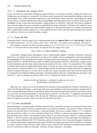 274 • Sistemas Operacionais
11.7 • Gerência de espaço livre
Como só existe uma quantidade limitada de espaço em disco, é necessário reutilizar o espaço de arquivos ex-
cluídos para novos arquivos, se possível. (Os discos óticos somente de leitura permitem apenas a escrita em
determinado setor, sendo fisicamente impossível a sua reutilização.) Para controlar a quantidade de espaço
livre em disco, o sistema mantém uma lista de espaço livre. Essa lista registra todos os blocos de disco que es-
tão livres, ou seja, os que não estão alocados a algum arquivo ou diretório. Para criar um arquivo, pesquisa-
mos a lista de espaço livre para encontrar a quantidade de espaço desejado, e alocamos esse espaço ao novo
arquivo. Esse espaço é então removido da lista de espaço livre. Quando um arquivo é excluído, seu espaço em
disco é adicionado à lista de espaço livre. A lista, apesar do nome, talvez não seja implementada como uma lis-
ta, conforme veremos em nossa discussão a seguir.
11.7.1 Vetor de bits
Frequentemente, a lista de espaço livre é implementada como um mapa de bits ou um vetor de bits. Cada blo-
co é representado por 1 bit. Se o bloco estiver livre, o bit será 1; se o bloco estiver alocado, o bit será 0.
Por exemplo, considere um disco no qual os blocos 2,3,4,5,8,9,10,11,12,13,17,18,25,26 e 27 estão
livres, e o resto dos blocos está alocado. O mapa de bits do espaço livre seria:
001111001111110001100000011100000...
A principal vantagem dessa abordagem é que é relativamente simples e eficiente encontrar o primeiro
bloco livre, ou n blocos livres consecutivos no disco. Na verdade, muitos computadores fornecem instruções
de manipulação de bits que podem ser usadas com eficácia para esse propósito. Por exemplo, a família Intel a
partir do 80386 e a família Motorola a partir do 68020 (processadores dos PCs e Macintosh, respectivamen-
te) têm instruções que retornam o deslocamento do primeiro bit com o valor 1 em uma palavra. Na verdade,
o Sistema Operacional do Apple Macintosh utiliza o método de vetor de bits para alocar espaço em disco.
Para encontrar o primeiro bloco livre, o Sistema Operacional do Macintosh verifica cada palavra sequencial-
mente no mapa de bits para ver se esse valor é ou não zero, já que uma palavra de valor zero tem todos os bits
0 e representa um conjunto de blocos alocados. A primeira palavra não-zero é analisada para encontrar o pri-
meiro bit 1, que é a posição do primeiro bloco livre. O cálculo do número do bloco é
(número de bits por palavra) x (número de palavras em zero) +
deslocamento do primeiro bit 1
Mais uma vez, vemos os recursos de hardware orientando a funcionalidade do software. Infelizmente, os
vetores de bits são ineficientes, a menos que todo vetor seja mantido na memória principal (e seja gravado no
disco ocasionalmente para fins de recuperação). Mantê-lo na memória principal é possível para discos meno-
res, tais como em microcomputadores, mas não para os maiores. Um disco de 1.3 gigabytes com blocos de
512 bytes precisaria de um mapa de bits de mais de 332K para rastrear seus blocos livres. O clustering dos
blocos em grupos de quatro reduz esse número para 83K por disco.
11.7.2 Lista encadeada
Outra abordagem é encadear todos os blocos de disco livres, mantendo um ponteiro ao primeiro bloco livre
em uma posição especial no disco e armazenando-o em cache na memória. Esse primeiro bloco contém um
ponteiro ao próximo bloco livre de disco, e assim por diante. Em nosso exemplo (Seção 11.7.1), mantería-
mos um ponteiro ao bloco 2, como o primeiro bloco livre. O bloco 2 conteria um ponteiro para o bloco 3,
que apontaria para o bloco 4, que apontaria para o bloco 5, que apontaria para o bloco 8, e assim por diante
(Figura 11.20). No entanto, esse esquema não é eficiente; para percorrer a lista, precisamos ler cada bloco, o
que requer tempo substancial de I/O. Felizmente, percorrer a lista livre não é uma ação frequente. Geralmen-
te, o sistema operacional simplesmente precisa de um bloco livre para que possa alocar esse bloco a um arqui-
vo, assim o primeiro bloco na lista é usado. Observe que o método FAT incorpora a contabilização de blocos
livres na estrutura de dados de alocação. Nenhum método separado é necessário.
 