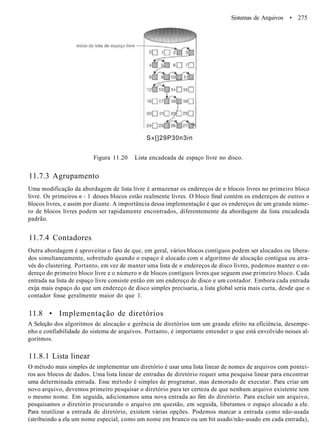 Sistemas de Arquivos • 275
S»[]29P30n3in
Figura 11.20 Lista encadeada de espaço livre no disco.
11.7.3 Agrupamento
Uma modificação da abordagem de lista livre é armazenar os endereços de n blocos livres no primeiro bloco
livre. Os primeiros n - 1 desses blocos estão realmente livres. O bloco final contém os endereços de outros n
blocos livres, e assim por diante. A importância dessa implementação é que os endereços de um grande núme-
ro de blocos livres podem ser rapidamente encontrados, diferentemente da abordagem da lista encadeada
padrão.
11.7.4 Contadores
Outra abordagem é aproveitar o fato de que, em geral, vários blocos contíguos podem ser alocados ou libera-
dos simultaneamente, sobretudo quando o espaço é alocado com o algoritmo de alocação contígua ou atra-
vés do clustering. Portanto, em vez de manter uma lista de n endereços de disco livres, podemos manter o en-
dereço do primeiro bloco livre e o número n de blocos contíguos livres que seguem esse primeiro bloco. Cada
entrada na lista de espaço livre consiste então em um endereço de disco e um contador. Embora cada entrada
exija mais espaço do que um endereço de disco simples precisaria, a lista global seria mais curta, desde que o
contador fosse geralmente maior do que 1.
11.8 • Implementação de diretórios
A Seleção dos algoritmos de alocação e gerência de diretórios tem um grande efeito na eficiência, desempe-
nho e confiabilidade do sistema de arquivos. Portanto, é importante entender o que está envolvido nesses al-
goritmos.
11.8.1 Lista linear
O método mais simples de implementar um diretório é usar uma lista linear de nomes de arquivos com pontei-
ros aos blocos de dados. Uma lista linear de entradas de diretório requer uma pesquisa linear para encontrar
uma determinada entrada. Esse método é simples de programar, mas demorado de executar. Para criar um
novo arquivo, devemos primeiro pesquisar o diretório para ter certeza de que nenhum arquivo existente tem
o mesmo nome. Em seguida, adicionamos uma nova entrada ao fim do diretório. Para excluir um arquivo,
pesquisamos o diretório procurando o arquivo em questão, em seguida, liberamos o espaço alocado a ele.
Para reutilizar a entrada de diretório, existem várias opções. Podemos marcar a entrada como não-usada
(atribuindo a ela um nome especial, como um nome em branco ou um bit usado/não-usado em cada entrada),
 