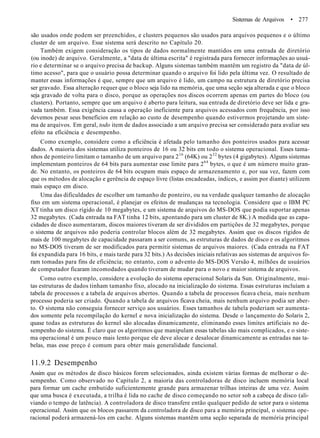 Sistemas de Arquivos • 277
são usados onde podem ser preenchidos, e clusters pequenos são usados para arquivos pequenos e o último
cluster de um arquivo. Esse sistema será descrito no Capítulo 20.
Também exigem consideração os tipos de dados normalmente mantidos em uma entrada de diretório
(ou inode) de arquivo. Geralmente, a "data de última escrita" é registrada para fornecer informações ao usuá-
rio e determinar se o arquivo precisa de backup. Alguns sistemas também mantêm um registro da "data de úl-
timo acesso", para que o usuário possa determinar quando o arquivo foi lido pela última vez. O resultado de
manter essas informações é que, sempre que um arquivo é lido, um campo na estrutura de diretório precisa
ser gravado. Essa alteração requer que o bloco seja lido na memória, que uma seção seja alterada e que o bloco
seja gravado de volta para o disco, porque as operações nos discos ocorrem apenas em partes do bloco (ou
clusters). Portanto, sempre que um arquivo é aberto para leitura, sua entrada de diretório deve ser lida e gra-
vada também. Essa exigência causa a operação ineficiente para arquivos acessados com frequência, por isso
devemos pesar seus benefícios em relação ao custo de desempenho quando estivermos projetando um siste-
ma de arquivos. Em geral, todo item de dados associado a um arquivo precisa ser considerado para avaliar seu
efeito na eficiência e desempenho.
Como exemplo, considere como a eficiência é afetada pelo tamanho dos ponteiros usados para acessar
dados. A maioria dos sistemas utiliza ponteiros de 16 ou 32 bits em todo o sistema operacional. Esses tama-
nhos de ponteiro limitam o tamanho de um arquivo para 216
(64K) ou 232
bytes (4 gigabytes). Alguns sistemas
implementam ponteiros de 64 bits para aumentar esse limite para 264
bytes, o que é um número muito gran-
de. No entanto, os ponteiros de 64 bits ocupam mais espaço de armazenamento e, por sua vez, fazem com
que os métodos de alocação e gerência de espaço livre (listas encadeadas, índices, e assim por diante) utilizem
mais espaço em disco.
Uma das dificuldades de escolher um tamanho de ponteiro, ou na verdade qualquer tamanho de alocação
fixo em um sistema operacional, é planejar os efeitos de mudanças na tecnologia. Considere que o IBM PC
XT tinha um disco rígido de 10 megabytes, e um sistema de arquivos do MS-DOS que podia suportar apenas
32 megabytes. (Cada entrada na FAT tinha 12 bits, apontando para um cluster de 8K.) A medida que as capa-
cidades de disco aumentaram, discos maiores tiveram de ser divididos em partições de 32 megabytes, porque
o sistema de arquivos não poderia controlar blocos além de 32 megabytes. Assim que os discos rígidos de
mais de 100 megabytes de capacidade passaram a ser comuns, as estruturas de dados de disco e os algoritmos
no MS-DOS tiveram de ser modificados para permitir sistemas de arquivos maiores. (Cada entrada na FAT
foi expandida para 16 bits, e mais tarde para 32 bits.) As decisões iniciais relativas aos sistemas de arquivos fo-
ram tomadas para fins de eficiência; no entanto, com o advento do MS-DOS Versão 4, milhões de usuários
de computador ficaram incomodados quando tiveram de mudar para o novo e maior sistema de arquivos.
Como outro exemplo, considere a evolução do sistema operacional Solaris da Sun. Originalmente, mui-
tas estruturas de dados tinham tamanho fixo, alocado na inicialização do sistema. Essas estruturas incluíam a
tabela de processos e a tabela de arquivos abertos. Quando a tabela de processos ficava cheia, mais nenhum
processo poderia ser criado. Quando a tabela de arquivos ficava cheia, mais nenhum arquivo podia ser aber-
to. O sistema não conseguia fornecer serviço aos usuários. Esses tamanhos de tabela poderiam ser aumenta-
dos somente pela recompilação do kernel e nova inicialização do sistema. Desde o lançamento do Solaris 2,
quase todas as estruturas do kernel são alocadas dinamicamente, eliminando esses limites artificiais no de-
sempenho do sistema. É claro que os algoritmos que manipulam essas tabelas são mais complicados, e o siste-
ma operacional é um pouco mais lento porque ele deve alocar e desalocar dinamicamente as entradas nas ta-
belas, mas esse preço é comum para obter mais generalidade funcional.
11.9.2 Desempenho
Assim que os métodos de disco básicos forem selecionados, ainda existem várias formas de melhorar o de-
sempenho. Como observado no Capítulo 2, a maioria das controladoras de disco incluem memória local
para formar um cache embutido suficientemente grande para armazenar trilhas inteiras de uma vez. Assim
que uma busca é executada, a trilha é lida no cache de disco começando no setor sob a cabeça de disco (ali-
viando o tempo de latência). A controladora de disco transfere então qualquer pedido de setor para o sistema
operacional. Assim que os blocos passarem da controladora de disco para a memória principal, o sistema ope-
racional poderá armazená-los em cache. Alguns sistemas mantêm uma seção separada de memória principal
 
