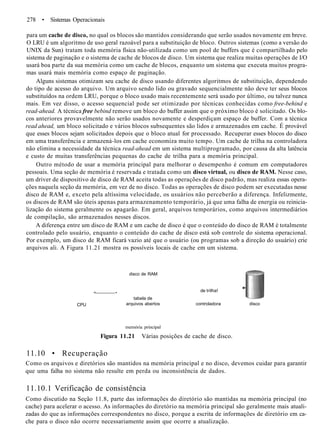 278 • Sistemas Operacionais
para um cache de disco, no qual os blocos são mantidos considerando que serão usados novamente em breve.
O LRU é um algoritmo de uso geral razoável para a substituição de bloco. Outros sistemas (como a versão do
UNIX da Sun) tratam toda memória física não-utilizada como um pool de buffers que é compartilhado pelo
sistema de paginação e o sistema de cache de blocos de disco. Um sistema que realiza muitas operações de I/O
usará boa parte da sua memória como um cache de blocos, enquanto um sistema que executa muitos progra-
mas usará mais memória como espaço de paginação.
Alguns sistemas otimizam seu cache de disco usando diferentes algoritmos de substituição, dependendo
do tipo de acesso do arquivo. Um arquivo sendo lido ou gravado sequencialmente não deve ter seus blocos
substituídos na ordem LRU, porque o bloco usado mais recentemente será usado por último, ou talvez nunca
mais. Em vez disso, o acesso sequencial pode ser otimizado por técnicas conhecidas como free-behind e
read-ahead. A técnica free bebind remove um bloco do buffer assim que o próximo bloco é solicitado. Os blo-
cos anteriores provavelmente não serão usados novamente e desperdiçam espaço de buffer. Com a técnica
read ahead, um bloco solicitado e vários blocos subsequentes são lidos e armazenados em cache. É provável
que esses blocos sejam solicitados depois que o bloco atual for processado. Recuperar esses blocos do disco
em uma transferência e armazená-los em cache economiza muito tempo. Um cache de trilha na controladora
não elimina a necessidade da técnica read-ahead em um sistema multiprogramado, por causa da alta latência
e custo de muitas transferências pequenas do cache de trilha para a memória principal.
Outro método de usar a memória principal para melhorar o desempenho é comum em computadores
pessoais. Uma seção de memória é reservada e tratada como um disco virtual, ou disco de RAM. Nesse caso,
um driver de dispositivo de disco de RAM aceita todas as operações de disco padrão, mas realiza essas opera-
ções naquela seção da memória, em vez de no disco. Todas as operações de disco podem ser executadas nesse
disco de RAM e, exceto pela altíssima velocidade, os usuários não perceberão a diferença. Infelizmente,
os discos de RAM são úteis apenas para armazenamento temporário, já que uma falha de energia ou reinicia-
lização do sistema geralmente os apagarão. Em geral, arquivos temporários, como arquivos intermediários
de compilação, são armazenados nesses discos.
A diferença entre um disco de RAM e um cache de disco é que o conteúdo do disco de RAM é totalmente
controlado pelo usuário, enquanto o conteúdo do cache de disco está sob controle do sistema operacional.
Por exemplo, um disco de RAM ficará vazio até que o usuário (ou programas sob a direção do usuário) crie
arquivos ali. A Figura 11.21 mostra os possíveis locais de cache em um sistema.
< •
CPU
memória principal
Figura 11.21 Várias posições de cache de disco.
11.10 • Recuperação
Como os arquivos e diretórios são mantidos na memória principal e no disco, devemos cuidar para garantir
que uma falha no sistema não resulte em perda ou inconsistência de dados.
11.10.1 Verificação de consistência
Como discutido na Seção 11.8, parte das informações do diretório são mantidas na memória principal (no
cache) para acelerar o acesso. As informações do diretório na memória principal são geralmente mais atuali-
zadas do que as informações correspondentes no disco, porque a escrita de informações de diretório em ca-
che para o disco não ocorre necessariamente assim que ocorre a atualização.
disco de RAM
tabela de
arquivos abertos
de trilha!
controladora disco
 