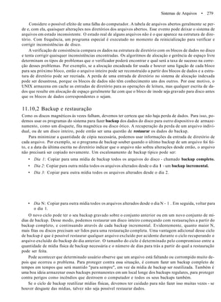 Sistemas de Arquivos • 279
Considere o possível efeito de uma falha do computador. A tabela de arquivos abertos geralmente se per-
de e, com ela, quaisquer alterações nos diretórios dos arquivos abertos. Esse evento pode deixar o sistema de
arquivos em estado inconsistente. O estado real de alguns arquivos não é o que aparece na estrutura de dire-
tório. Com frequência, um programa especial é executado no momento da reinicialização para verificar e
corrigir inconsistências de disco.
A verificação de consistência compara os dados na estrutura de diretório com os blocos de dados no disco
e tenta corrigir quaisquer inconsistências encontradas. Os algoritmos de alocaçâo e gerência de espaço livre
determinam os tipos de problemas que o verificador poderá encontrar e qual será a taxa de sucesso na corre-
ção desses problemas. Por exemplo, se a alocaçâo encadeada for usada e houver uma ligação de cada bloco
para seu próximo bloco, então o arquivo inteiro pode ser reconstruído a partir dos blocos de dados e a estru-
tura de diretório pode ser recriada. A perda de uma entrada de diretório no sistema de alocaçâo indexada
pode ser desastrosa, porque os blocos de dados não têm conhecimento uns dos outros. Por esse motivo, o
UNIX armazena em cache as entradas de diretório para as operações de leitura, mas qualquer escrita de da-
dos que resulte em alocaçâo de espaço geralmente faz com que o bloco de inode seja gravado para disco antes
que os blocos de dados correspondentes o sejam.
11.10,2 Backup e restauração
Como os discos magnéticos às vezes falham, devemos ter certeza que não haja perda de dados. Para isso, po-
demos usar os programas do sistema para fazer backup dos dados do disco para outro dispositivo de armaze-
namento, como um disquete, fita magnética ou disco ótico. A recuperação da perda de um arquivo indivi-
dual, ou de um disco inteiro, pode então ser uma questão de restaurar os dados do backup.
Para minimizar a quantidade de cópia necessária, podemos usar informações da entrada de diretório de
cada arquivo. Por exemplo, se o programa de backup souber quando o último backup de um arquivo foi fei-
to, e a data da última escrita no diretório indicar que o arquivo não sofreu alterações desde então, o arquivo
não precisará ser copiado novamente. Um escalonamento de backup típico pode ser:
• Dia 1: Copiar para uma mídia de backup todos os arquivos do disco - chamado backup completo.
• Dia 2: Copiar para outra mídia todos os arquivos alterados desde o dia 1 - um backup incremental.
• Dia 3: Copiar para outra mídia todos os arquivos alterados desde o dia 2.
• Dia N: Copiar para outra mídia todos os arquivos alterados desde o dia N - 1 . Em seguida, voltar para
o dia 1.
O novo ciclo pode ter o seu backup gravado sobre o conjunto anterior ou em um novo conjunto de mí-
dias de backup. Desse modo, podemos restaurar um disco inteiro começando com restaurações a partir do
backup completo, e continuando através de cada backup incremental. Evidentemente, quanto maior N,
mais fitas ou discos precisam ser lidos para uma restauração completa. Uma vantagem adicional desse ciclo
de backup é que é possível restaurar qualquer arquivo excluído por acidente durante o ciclo recuperando o
arquivo excluído do backup do dia anterior. O tamanho do ciclo é determinado pelo compromisso entre a
quantidade de mídia física de backup necessária e o número de dias para trás a partir do qual a restauração
pode ser feita.
Pode acontecer que determinado usuário observe que um arquivo está faltando ou corrompido muito de-
pois que ocorreu o problema. Para proteger contra essa situação, é comum fazer um backup completo de
tempos em tempos que será mantido "para sempre", em vez da mídia de backup ser reutilizada. Também é
uma boa ideia armazenar esses backups permanentes em um local longe dos backups regulares, para proteger
contra perigos como incêndios que destroem o computador e todos os seus backups também.
Se o ciclo de backup reutilizar mídias físicas, devemos ter cuidado para não fazer isso muitas vezes - se
houver desgaste das mídias, talvez não seja possível restaurar dados.
 