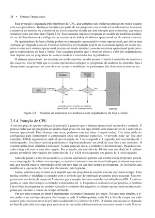28 • Sistemas Operacionais
Essa proteção é alcançada pelo hardware da CPU, que compara todo endereço gerado em modo usuário
com os registradores. Qualquer tentativa por parte de um programa executando em modo usuário de acessar
a memória do monitor ou a memória de outros usuários resulta em uma exceção para o monitor, que trata a
tentativa como um erro fatal (Figura 2.8). Esse esquema impede o programa de usuário de modificar (aciden-
tal ou deliberadamente) o código ou as estruturas de dados do sistema operacional ou de outros usuários.
Os registradores de base e limite podem ser carregados apenas pelo sistema operacional, que utiliza uma
instrução privilegiada especial. Como as instruções privilegiadas podem ser executadas apenas em modo mo-
nitor e como só o sistema operacional executa em modo monitor, somente o sistema operacional pode carre-
gar os registradores de base e limite. Esse esquema permite que o monitor altere o valor dos registradores,
mas impede que os programas de usuário mudem o conteúdo dos registradores.
O sistema operacional, ao executar em modo monitor, recebe acesso irrestrito à memória do monitor e
dos usuários. Isso permite que o sistema operacional carregue os programas de usuários na memória, faça o
dump desses programas em caso de erro, acesse c modifique os parâmetros das chamadas ao sistema etc.
exceção para o monitor do sistema
operacional - erro de endereçamento memóna
Figura 2.8 Proteção de endereços via hardware com registradores de base e limite.
2.5.4 Proteção de CPU
A terceira peça do quebra-eabeças de proteção é garantir que o sistema operacional mantenha o controle. É
preciso evitar que um programa de usuário fique preso em um laço infinito sem nunca devolver o controle ao
sistema operacional. Para alcançar essa meta, podemos usar um timer (temporizador). Um timer pode ser
configurado para interromper o computador após um período específico. O período pode ser fixo (por
exemplo, 1/60 de segundo) ou variável (por exemplo, de 1 milissegundo a 1 segundo, em incrementos de 1
milissegundo). Um timer variável geralmente é implementado por um clock de taxa fixa e um contador. O
sistema operacional inicializa o contador. A cada pulso do clock, o contador é decrementado. Quando o con-
tador chega a 0, ocorre uma interrupção. Por exemplo, um contador de 10 bits com um clock de 1 milisse-
gundo permitiria interrupções em intervalos de I a 1.024 milissegundos em passos de I milissegundo.
Antes de passar o controle ao usuário, o sistema operacional garante que o timer esteja preparado para fa-
zer a interrupção. Sc o timer interromper, o controle é automaticamente transferido para o sistema operacio-
nal, que poderá tratar a interrupção como um erro fatal ou dar mais tempo ao programa. As instruções que
modificam a operação do timer são claramente privilegiadas.
Assim, podemos usar o timer para impedir que um programa de usuário execute por muito tempo. Uma
técnica simples é inicializar o contador com o período que determinado programa pode executar. Um pro-
grama com um limite de tempo de 7 minutos, por exemplo, teria seu contador inicializado em 420. A cada se-
gundo, o timer interrompe e o contador é diminuído em 1, Enquanto o contador estiver positivo, o controle
é devolvido ao programa de usuário. Quando o contador fica negativo, o sistema operacional encerra o pro-
grama por exceder o limite de tempo atribuído.
Um uso mais comum do timer é implementar o compartilhamento de tempo. No caso mais simples, o ti-
mer poderia ser configurado para interromper a cada N milissegundos, onde N é a fatia de tempo que cada
usuário pode executar antes do próximo usuário obter o controle da CPU. O sistema operacional é chamado
no final de cada fatia de tempo para realizar as várias tarefas administrativas, tais como somar o valor N ao re-
 