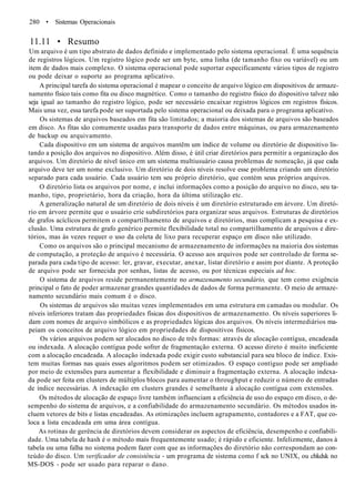 280 • Sistemas Operacionais
11.11 • Resumo
Um arquivo é um tipo abstrato de dados definido e implementado pelo sistema operacional. É uma sequência
de registros lógicos. Um registro lógico pode ser um byte, uma linha (de tamanho fixo ou variável) ou um
item de dados mais complexo. O sistema operacional pode suportar especificamente vários tipos de registro
ou pode deixar o suporte ao programa aplicativo.
A principal tarefa do sistema operacional é mapear o conceito de arquivo lógico em dispositivos de armaze-
namento físico tais como fita ou disco magnético. Como o tamanho do registro físico do dispositivo talvez não
seja igual ao tamanho do registro lógico, pode ser necessário encaixar registros lógicos em registros físicos.
Mais uma vez, essa tarefa pode ser suportada pelo sistema operacional ou deixada para o programa aplicativo.
Os sistemas de arquivos baseados em fita são limitados; a maioria dos sistemas de arquivos são baseados
em disco. As fitas são comumente usadas para transporte de dados entre máquinas, ou para armazenamento
de backup ou arquivamento.
Cada dispositivo em um sistema de arquivos mantêm um índice de volume ou diretório de dispositivo lis-
tando a posição dos arquivos no dispositivo. Além disso, é útil criar diretórios para permitir a organização dos
arquivos. Um diretório de nível único em um sistema multiusuário causa problemas de nomeação, já que cada
arquivo deve ter um nome exclusivo. Um diretório de dois níveis resolve esse problema criando um diretório
separado para cada usuário. Cada usuário tem seu próprio diretório, que contém seus próprios arquivos.
O diretório lista os arquivos por nome, e inclui informações como a posição do arquivo no disco, seu ta-
manho, tipo, proprietário, hora da criação, hora da última utilização etc.
A generalização natural de um diretório de dois níveis é um diretório estruturado em árvore. Um diretó-
rio em árvore permite que o usuário crie subdiretórios para organizar seus arquivos. Estruturas de diretórios
de grafos acíclicos permitem o compartilhamento de arquivos e diretórios, mas complicam a pesquisa e ex-
clusão. Uma estrutura de grafo genérico permite flexibilidade total no compartilhamento de arquivos e dire-
tórios, mas às vezes requer o uso da coleta de lixo para recuperar espaço em disco não utilizado.
Como os arquivos são o principal mecanismo de armazenamento de informações na maioria dos sistemas
de computação, a proteção de arquivo é necessária. O acesso aos arquivos pode ser controlado de forma se-
parada para cada tipo de acesso: ler, gravar, executar, anexar, listar diretório e assim por diante. A proteção
de arquivo pode ser fornecida por senhas, listas de acesso, ou por técnicas especiais ad hoc.
O sistema de arquivos reside permanentemente no armazenamento secundário, que tem como exigência
principal o fato de poder armazenar grandes quantidades de dados de forma permanente. O meio de armaze-
namento secundário mais comum é o disco.
Os sistemas de arquivos são muitas vezes implementados em uma estrutura em camadas ou modular. Os
níveis inferiores tratam das propriedades físicas dos dispositivos de armazenamento. Os níveis superiores li-
dam com nomes de arquivo simbólicos e as propriedades lógicas dos arquivos. Os níveis intermediários ma-
peiam os conceitos de arquivo lógico em propriedades de dispositivos físicos.
Os vários arquivos podem ser alocados no disco de três formas: através de alocação contígua, encadeada
ou indexada. A alocação contígua pode sofrer de fragmentação externa. O acesso direto é muito ineficiente
com a alocação encadeada. A alocação indexada pode exigir custo substancial para seu bloco de índice. Exis-
tem muitas formas nas quais esses algoritmos podem ser otimizados. O espaço contíguo pode ser ampliado
por meio de extensões para aumentar a flexibilidade e diminuir a fragmentação externa. A alocação indexa-
da pode ser feita em clusters de múltiplos blocos para aumentar o throughput e reduzir o número de entradas
de índice necessárias. A indexação em clusters grandes é semelhante à alocação contígua com extensões.
Os métodos de alocação de espaço livre também influenciam a eficiência de uso do espaço em disco, o de-
sempenho do sistema de arquivos, e a confiabilidade do armazenamento secundário. Os métodos usados in-
cluem vetores de bits e listas encadeadas. As otimizações incluem agrupamento, contadores e a FAT, que co-
loca a lista encadeada em uma área contígua.
As rotinas de gerência de diretórios devem considerar os aspectos de eficiência, desempenho e confiabili-
dade. Uma tabela de hash é o método mais frequentemente usado; é rápido e eficiente. Infelizmente, danos à
tabela ou uma falha no sistema podem fazer com que as informações do diretório não correspondam ao con-
teúdo do disco. Um verificador de consistência - um programa de sistema como f sck no UNIX, ou chkdsk no
MS-DOS - pode ser usado para reparar o dano.
 