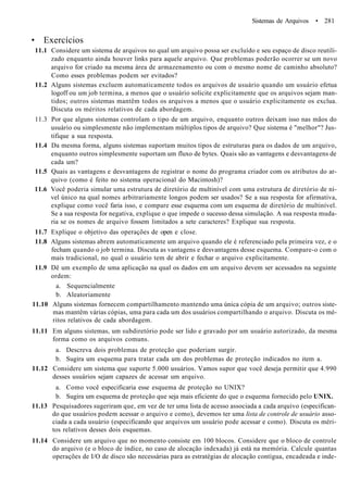 Sistemas de Arquivos • 281
• Exercícios
11.1 Considere um sistema de arquivos no qual um arquivo possa ser excluído e seu espaço de disco reutili-
zado enquanto ainda houver links para aquele arquivo. Que problemas poderão ocorrer se um novo
arquivo for criado na mesma área de armazenamento ou com o mesmo nome de caminho absoluto?
Como esses problemas podem ser evitados?
11.2 Alguns sistemas excluem automaticamente todos os arquivos de usuário quando um usuário efetua
logoff ou um job termina, a menos que o usuário solicite explicitamente que os arquivos sejam man-
tidos; outros sistemas mantêm todos os arquivos a menos que o usuário explicitamente os exclua.
Discuta os méritos relativos de cada abordagem.
11.3 Por que alguns sistemas controlam o tipo de um arquivo, enquanto outros deixam isso nas mãos do
usuário ou simplesmente não implementam múltiplos tipos de arquivo? Que sistema é "melhor"? Jus-
tifique a sua resposta.
11.4 Da mesma forma, alguns sistemas suportam muitos tipos de estruturas para os dados de um arquivo,
enquanto outros simplesmente suportam um fluxo de bytes. Quais são as vantagens e desvantagens de
cada um?
11.5 Quais as vantagens e desvantagens de registrar o nome do programa criador com os atributos do ar-
quivo (como é feito no sistema operacional do Macintosh)?
11.6 Você poderia simular uma estrutura de diretório de multinível com uma estrutura de diretório de ní-
vel único na qual nomes arbitrariamente longos podem ser usados? Se a sua resposta for afirmativa,
explique como você faria isso, e compare esse esquema com um esquema de diretório de multinível.
Se a sua resposta for negativa, explique o que impede o sucesso dessa simulação. A sua resposta muda-
ria se os nomes de arquivo fossem limitados a sete caracteres? Explique sua resposta.
11.7 Explique o objetivo das operações de open e close.
11.8 Alguns sistemas abrem automaticamente um arquivo quando ele é referenciado pela primeira vez, e o
fecham quando o job termina. Discuta as vantagens e desvantagens desse esquema. Compare-o com o
mais tradicional, no qual o usuário tem de abrir e fechar o arquivo explicitamente.
11.9 Dê um exemplo de uma aplicação na qual os dados em um arquivo devem ser acessados na seguinte
ordem:
a. Sequencialmente
b. Aleatoriamente
11.10 Alguns sistemas fornecem compartilhamento mantendo uma única cópia de um arquivo; outros siste-
mas mantêm várias cópias, uma para cada um dos usuários compartilhando o arquivo. Discuta os mé-
ritos relativos de cada abordagem.
11.11 Em alguns sistemas, um subdiretório pode ser lido e gravado por um usuário autorizado, da mesma
forma como os arquivos comuns.
a. Descreva dois problemas de proteção que poderiam surgir.
b. Sugira um esquema para tratar cada um dos problemas de proteção indicados no item a.
11.12 Considere um sistema que suporte 5.000 usuários. Vamos supor que você deseja permitir que 4.990
desses usuários sejam capazes de acessar um arquivo.
a. Como você especificaria esse esquema de proteção no UNIX?
b. Sugira um esquema de proteção que seja mais eficiente do que o esquema fornecido pelo UNIX.
11.13 Pesquisadores sugeriram que, em vez de ter uma lista de acesso associada a cada arquivo (especifican-
do que usuários podem acessar o arquivo e como), devemos ter uma lista de controle de usuário asso-
ciada a cada usuário (especificando que arquivos um usuário pode acessar e como). Discuta os méri-
tos relativos desses dois esquemas.
11.14 Considere um arquivo que no momento consiste em 100 blocos. Considere que o bloco de controle
do arquivo (e o bloco de índice, no caso de alocação indexada) já está na memória. Calcule quantas
operações de I/O de disco são necessárias para as estratégias de alocação contígua, encadeada e inde-
 