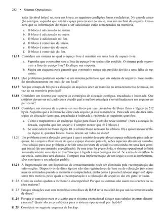 282 • Sistemas Operacionais
xada (de nível único) se, para um bloco, as seguintes condições forem verdadeiras. No caso da aloca-
ção contígua, suponha que não há espaço para crescer no início, mas sim no final do arquivo. Consi-
dere que as informações do bloco a ser adicionado estão armazenadas na memória.
a. O bloco é adicionado no início.
b. O bloco é adicionado no meio.
c. O bloco é adicionado no fim.
d. O bloco é removido do início.
e. O bloco é removido do meio.
f. O bloco é removido do fim.
11.15 Considere um sistema no qual o espaço livre é mantido em uma lista de espaço livre.
a. Suponha que o ponteiro para a lista de espaço livre tenha sido perdido. O sistema pode recons-
truir a lista de espaço livre? Explique sua resposta.
b. Sugira um esquema para garantir que o ponteiro nunca seja perdido devido a uma falha de me-
mória.
11.16 Que problemas poderiam ocorrer se um sistema permitisse que um sistema de arquivos fosse monta-
do simultaneamente em mais de um local?
11.17 Por que o mapa de bits para a alocação de arquivos deve ser mantido no armazenamento de massa, em
vez de na memória principal?
11.18 Considere um sistema que suporta as estratégias de alocação contígua, encadeada e indexada. Que
critérios devem ser utilizados para decidir qual a melhor estratégia a ser utilizada para um arquivo em
particular?
11.19 Considere um sistema de arquivos em um disco que tem tamanhos de bloco físico e lógico de 512
bytes. Suponha que a informação sobre cada arquivo já está na memória. Para cada uma das três estra-
tégias de alocação (contígua, encadeada e indexada), responda as seguintes questões:
a. Como o mapeamento de endereço lógico para físico é obtido nesse sistema? (Para a alocação in-
dexada, suponha que um arquivo é sempre menor que 512 blocos.)
b. Se você estiver no bloco lógico 10 (o último bloco acessado foi o bloco 10) e quiser acessar o blo-
co lógico 4, quantos blocos físicos devem ser lidos do disco?
11.20 Um problema com a alocação contígua é que o usuário deve pré-alocar espaço suficiente para cada ar-
quivo. Se o arquivo ficar maior do que o espaço alocado para ele, ações especiais devem ser tomadas.
Uma solução para esse problema é definir uma estrutura de arquivos consistindo em uma área contí-
gua inicial (de um tamanho especificado). Se essa área for preenchida, o sistema operacional definirá
automaticamente uma área de overflow que é ligada à área contígua inicial. Se a área de overflow fi-
car cheia, outra área será alocada. Compare essa implementação de um arquivo com as implementa-
ções contíguas e encadeadas padrão.
11.21 A fragmentação em um dispositivo de armazenamento pode ser eliminada pela recompactação das
informações. Dispositivos de disco típicos não têm registradores de base ou de relocação (tais como
aqueles utilizados quando a memória é compactada), então como é possível relocar arquivos? Apre-
sente três motivos pelos quais a recompactação e a relocação de arquivos são em geral evitadas.
11.22 Como os caches ajudam a melhorar o desempenho? Por que os sistemas não usam mais caches ou ca-
ches maiores?
11.23 Em que situações usar uma memória como disco de RAM seria mais útil do que usá-la como um cache
de disco?
11.24 Por que é vantajoso para o usuário que o sistema operacional aloque suas tabelas internas dinami-
camente? Quais são as penalidades para o sistema operacional por fazê-lo?
11.25 Considere os seguinte esquema de backup:
 