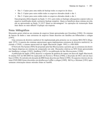Sistemas de Arquivos • 283
• Dia 1: Copiar para uma mídia de backup todos os arquivos do disco.
• Dia 2: Copiar para outra mídia todos os arquivos alterados desde o dia 1.
• Dia 3: Copiar para outra mídia todos os arquivos alterados desde o dia 1.
Esse programa difere daquele na Seção 11.10.2, pois todos os backups subsequentes copiam todos os
arquivos modificados desde o primeiro backup completo. Quais os benefícios desse sistema em rela-
ção ao apresentado na Seção 11.10.2? Quais as desvantagens? As operações de restauração ficam
mais fáceis ou mais difíceis? Explique sua resposta.
Notas bibliográficas
Discussões gerais relativas aos sistemas de arquivos foram apresentadas por Grosshans [1986]. Os sistemas
de bancos de dados e suas estruturas de arquivos foram descritos em detalhes em Silberschatz e colegas
[1997].
Uma estrutura de diretório multinível foi implementada pela primeira vez no sistema MULTICS [Orga-
nick 1972]. A maioria dos sistemas operacionais agora implementam estruturas de diretório multinível, in-
cluindo o UNIX, o sistema operacional do Apple Macintosh [Apple 1991] e o MS-DOS.
O Network File System (NFS) foi projetado pela Sun Microsystems e permite que as estruturas de diretó-
rios fiquem dispersas em sistemas de computador em rede. Discussões relativas ao NFS foram apresentadas
em Sandberg e colegas [1985], Sandberg [1987] e na publicação da Sun Microsystems [1990].
A publicação da Apple [1991] descreve o esquema de gerência de espaço em disco do Apple Macintosh.
O sistema FAT do MS-DOS foi explicando em Norton e Wilton [1988]; a descrição do OS/2 está em Iaco-
bucci [1988]. Os métodos de alocação da IBM foram descritos por Deitei [1990]. Os aspectos internos do sis-
tema UNIX BSD foram discutidos em detalhes por Leffler e colegas [1989]. McVoy e Kleiman [1991] apre-
sentaram otimizações desses métodos feitas no SunOS.
 