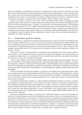 Estruturas de Sistemas de Computação • 29
gistro que especifica a quantidade de tempo que um programa de usuário executou até aquele momento
(para fins de contabilização). O sistema operacional também reinicia registradores, variáveis internas e buf-
fers, e muda vários outros parâmetros para preparar a execução do próximo programa. (Esse procedimento é
chamado troca de contexto e será abordado no Capítulo 4.) Depois da troca de contexto, o próximo progra-
ma continua a execução no ponto em que parou (quando a fatia de tempo anterior expirou).
Outro uso do timet c computar a hora atual. Uma interrupção do timer indica a passagem de algum
espaço de tempo, permitindo que o sistema operacional calcule a hora atual em referência a alguma hora ini-
cial. Se tivermos interrupções a cada 1 segundo, e tivermos tido 1.427 interrupções desde as 13:00, podemos
calcular que a hora atual é 13:23:47. Alguns computadores determinam a hora atual dessa forma, mas os cál-
culos devem ser feitos cuidadosamente para que a hora seja precisa, já que o tempo de processamento da in-
terrupção (e outros tempos transcorridos enquanto as interrupções estiverem desabilitadas) tende a diminuir
a velocidade do clock de software. Muitos computadores têm um relógio horário de hardware separado, in-
dependente do sistema operacional.
2.6 • Arquitetura geral do sistema
O desejo de melhorar a utilização do sistema de computação levou ao desenvolvimento da multiprograma-
Ção e do tempo compartilhado, nos quais os recursos do sistema de computação são compartilhados entre
vários programas e processos diferentes. O compartilhamento levou diretamente a modificações da arqui-
tetura básica do computador para permitir ao sistema operacional manter controle sobre o sistema de com-
putação, especialmente sobre I/O. O controle deve ser mantido a fim de fornecer operação contínua, con-
sistente e correia.
Para manter controle, os desenvolvedores introduziram um modo dual de execução (modo usuário e
modo monitor). Esse esquema dá suporte ao conceito de instruções privilegiadas, que somente podem ser
executadas no modo monitor. As instruções de I/O e as instruções para modificar os registradores de gerência
de memória ou o timer são instruções privilegiadas.
Como se pode imaginar, várias outras instruções também são classificadas como privilegiadas. Por exem-
plo, a instrução hal t é privilegiada; um programa de usuário nunca deve poder parar o computador. As instru-
ções para ativar c desativar o sistema de interrupção também são privilegiadas, já que a operação adequada do
timer e de l/O dependem da capacidade de responder a interrupções corrctatnente. A instrução para mudar do
modo usuário para o modo monitor é privilegiada e, em muitas máquinas, qualquer mudança no bit de modo é
privilegiada.
Como as instruções de l/O são privilegiadas, só podem ser executadas pelo sistema operacional. Então,
como o programa de usuário realiza operações de I/O? Tornando as instruções de I/O privilegiadas, evitamos
que os programas de usuário realizem operações de l/O, quer válidas ou inválidas. A solução a esse problema
é que, como apenas o monitor pode realizar operações de I/O, o usuário deve solicitar ao monitor que faça
I/O em nome do usuário.
Tal pedido é denominado chamada ao sistema (também denominado chamada ao monitor ou chama-
da de função do sistema operacional). Uma chamada ao sistema é feita de várias formas, dependendo da
funcionalidade fornecida pelo processador subjacente. Em todas as formas, é o método usado por um pro-
cesso para solicitar ação pelo sistema operacional. Uma chamada ao sistema geralmente assume a forma de
uma exceção para uma posição específica no vetor de interrupção. Essa exceção pode ser executada por
uma instrução genérica trap, embora alguns sistemas (tais como a família MIPS R2000) tenham uma ins-
trução syscall específica.
Quando uma chamada ao sistema é executada, ela é tratada pelo hardware como uma interrupção de
software. O controle passa pelo vetor de interrupção para uma rotina de serviço no sistema operacional, c o
bit de modo é definido para o modo monitor. A rotina de serviço de chamada ao sistema é parte do sistema
operacional. O monitor examina a instrução de interrupção para determinar qual chamada ao sistema ocor-
reu; um parâmetro indica que tipo de serviço o programa de usuário está solicitando. Informações adicionais
necessárias para o pedido podem ser passadas em registradores, na pilha, ou na memória (com ponteiros para
as posições da memória passados nos registradores). O monitor verifica se os parâmetros estão corretos e vá-
lidos, executa o pedido e devolve o controle para a instrução após a chamada ao sistema.
 