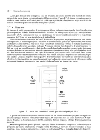 .ÍO • Sistemas Operacionais
Assim, para realizar uma operação de l/O, um programa de usuário executa uma chamada ao sistema
para solicitar que o sistema operacional realize l/O em seu nome (Figura 2.9). 0 sistema operacional, execu-
tando cm modo monitor, verifica se 0 pedido é válido e (se o pedido for válido) executa a operação de l/O so-
licitada. O sistema operacional retorna então para o usuário.
2.7 • Resumo
Os sistemas de mui ti programação e de tempo compartilhado melhoram o desempenho fazendo a sobreposi-
ção das operações de I/O c da CPU em uma única máquina. Tal sobreposição requer que a transferência de
ciados entre a CPU e um dispositivo de I/O seja realizada por acesso baseado em interrupções ou polling a
uma porta de l/O, ou por uma transferência de dados DMA.
Para que um computador realize sua tarefa de execução de programas, os programas devem estar na me-
mória principal. A memória principal é a única área de armazenamento grande que o processador pode acessar
dirctamente. E uma matriz de palavras ou bytes, variando cm tamanho de centenas de milhares a centenas de
milhões. Cada palavra tem seu próprio endereço. A memória principal é um dispositivo de arma?.enamento vo-
látil que perde seu conteúdo quando a fonte de alimentação é desligada ou perdida. A maioria dos sistemas de
computação fornece armazenamento secundário como uma extensão da memória principal. O principal requi-
sito do armazenamento secundário é ser capaz de armazenar grandes quantidades de dados de forma perma-
nente. O dispositivo de armazenamento secundário mais comum é um disco magnético, que armazena progra-
mas c dados. Um disco magnético é um dispositivo de armazenamento não-volátil que também fornece acesso
aleatório. As fitas magnéticas são usadas basicamente para backup, para armazenamento de informações usadas
com pouca frequência e como meio para transferir informações de um sistema para outro.
0
exceçâo
Darão
monitor
~ *
•
•
leitura >
•
*
•
•
•
chamada ao ^
sistema n
•
•
•
monitor
residente
©
realiza
operaçflo
de l/O
©
volla para
o usuário
programa
de usuãno.
Figura 2.9 Uso de uma chamada ao sistema para realizar operações de l/O.
A grande variedade de sistemas de armazenamento em um sistema de computação pode ser organizada
em uma hierarquia de acordo com sua velocidade e custo. Os níveis mais altos são caros, mas rápidos. À medi-
da que descemos na hierarquia, o custo por bit geralmente diminui, enquanto o tempo de acesso geralmente
aumenta.
O sistema operacional precisa garantir a operação correta do sistema de computação. Para evitar que os
programas de usuário interfiram na operação correta do sistema, o hardware possui dois modos: o modo
usuário e o modo monitor. Várias instruções (como as instruções de I/O e as instruções de parada) são privile-
 