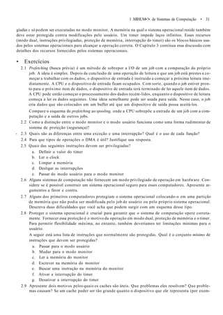 1 .MIHUM•.!•. de Sistemas de Computação • 31
gíadas c só podem ser executadas no modo monitor. A memória na qual o sistema operacional reside também
deve estar protegida contra modificações pelo usuário. Um timer impede laços infinitos. Esses recursos
(modo dual, instruções privilegiadas, proteção de memória, interrupção do timer) são os blocos básicos usa-
dos pelos sistemas operacionais para alcançar a operação correta. O Capítulo 3 continua essa discussão com
detalhes dos recursos fornecidos pelos sistemas operacionais.
• Exercícios
2.1 Prefetching (busca prévia) é um método de sobrepor a I/O de um job com a computação do próprio
job. A ideia é simples. Depois da conclusão de uma operação de leitura e que um job está prestes a co-
meçar a trabalhar com os dados, o dispositivo de entrada é instruído a começar a próxima leitura ime-
diatamente. A CPU e o dispositivo de entrada ficam ocupados. Com sorte, quando o job estiver pron-
to para o próximo item de dados, o dispositivo de entrada terá terminado de ler aquele item de dados.
A CPU pode então começar o processamento dos dados recém-lidos, enquanto o dispositivo de leitura
começa a ler os dados seguintes. Uma ideia semelhante pode ser usada para saída. Nesse caso, o job
cria dados que são colocados em um buffer até que um dispositivo de saída possa aceitá-los.
Compare o esquema de prefetching ao spooling, onde a CPU sobrepõe a entrada de um job com a com-
putação e a saída de outros jobs.
2.2 Como a distinção entre o modo monitor e o modo usuário funciona como uma forma rudimentar de
sistema de proteção (segurança)?
- 2.3 Quais são as diferenças entre uma exceção e uma interrupção? Qual é o uso de cada função?
2.4 Para que tipos de operações o DMA é útil? Justifique sua resposta.
2.5 Quais das seguintes instruções devem ser privilegiadas?
a. Definir o valor do timer
b. Ler o clock
c. Limpar a memória
d. Desligar as interrupções
e. Passar do modo usuário para o modo monitor
2.6 Alguns sistemas de computação não fornecem um modo privilegiado de operação em hardware. Con-
sidere se é possível construir um sistema operacional seguro para esses computadores. Apresente ar-
gumentos a favor e contra.
2.7 Alguns dos primeiros computadores protegiam o sistema operacional colocando-o em uma partição
de memória que não podia ser modificada pelo job de usuário ou pelo próprio sistema operacional.
Descreva duas dificuldades que você acha que podem surgir com um esquema desse tipo.
2.8 Proteger o sistema operacional é crucial para garantir que o sistema de computação opere correta-
mente. Fornecer essa proteção é o motivo da operação em modo dual, proteção de memória e o timer.
Para permitir flexibilidade máxima, no entanto, também deveríamos ter limitações mínimas para o
usuário.
A seguir está uma lista de instruções que normalmente são protegidas. Qual é o conjunto mínimo de
instruções que devem ser protegidas?
a. Passar para o modo usuário
b. Mudar para o modo monitor
c. Ler a memória do monitor
d. Escrever na memória do monitor
e. Buscar uma instrução na memória do monitor
f. Ativar a interrupção do timer
g. Desativar a interrupção do timer
2.9 Apresente dois motivos pelos quais os caches são úteis. Que problemas eles resolvem? Que proble-
mas causam? Se um cache puder ser tão grande quanto o dispositivo que ele representa (por exem-
 