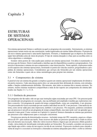Capítulo 3
ESTRUTURAS
DE SISTEMAS
OPERACIONAIS
Um sistema operacional fornece o ambiente no qual os programas são executados. Internamente, os sistemas
operacionais variam muito em sua constituição, sendo organizados em muitas linhas diferentes. O projeto de
um novo sistema operacional é uma tarefa importante. Portanto, é fundamental que os objetivos do sistema
sejam bem definidos antes do início do projeto. O tipo de sistema desejado é a base para as escolhas entre os
vários algoritmos e estratégias.
Existem vários pontos de vista usados para analisar um sistema operacional. Um deles é examinando os
serviços que ele fornece. Outro é analisando a interface que ele disponibiliza a usuários e programadores. Um
terceiro é desmontar o sistema em seus componentes c suas interconexões. Neste capítulo, exploramos todos
os três aspectos dos sistemas operacionais, mostrando os pontos de vista dos usuários, programadores e pro-
jedstas de sistemas operacionais. Consideramos que serviços são fornecidos por um sistema operacional,
como são fornecidos e quais são as várias metodologias para projetar tais sistemas.
3.1 • Componentes do sistema
E possível criar um sistema tão grande e complexo quanto um sistema operacional simplesmente dividindo-o
em partes menores. Cada uma dessas partes deve ser uma porção bem delineada do sistema, com entradas,
saídas e funções cuidadosamente definidas. Obviamente, nem todos os sistemas têm a mesma estrutura. No
entanto, muitos sistemas modernos compartilham a meta de dar suporte aos componentes do sistema deli-
neados nas Seções 3.1.1 a 3.1.8.
3.1.1 Gerência de processos
Um programa não faz nada a não ser que suas instruções sejam executadas por uma CPU. Um processo pode
ser considerado um programa em execução, mas sua definição será ampliada à medida que explorarmos me-
lhor o conceito. Um programa de usuário de tempo compartilhado, como um compilador, é um processo.
Um processador de textos executado por um usuário individual em um PC é um processo. Uma tarefa de sis-
tema, como enviar saída para uma impressora, também é um processo. Por enquanto, podemos considerar
que um processo é um job ou um programa de tempo compartilhado, mas mais tarde você vai aprender que o
conceito é mais geral. Como veremos no Capítulo 4, é possível fornecer chamadas ao sistema que permitem
aos processos criar subprocessos para a execução concorrente.
Um processo precisa de determinados recursos - incluindo tempo de CPU, memória, arquivos e dispo-
sitivos de I/O - para realizar sua tarefa. Esses recursos são dados ao processo quando ele é criado ou aloca-
dos a ele durante sua execução. Além dos vários recursos físicos e lógicos que um processo obtém quando é
criado, vários dados de inicialização (entrada) podem ser fornecidos. Por exemplo, considere um processo
cuja função seja exibir o status de um arquivo na tela de um terminal. O processo receberá como entrada o
nome do arquivo e executará as instruções e chamadas ao sistema adequadas para obter c exibir as informa-
 