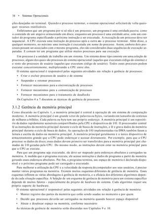 34 • Sistemas Operacionais
ções desejadas no terminal. Quando o processo terminar, o sisrema operacional solicitará de volta quais-
quer recursos reutilizáveis.
Enfatizamos que um programa por si só não é um processo; um programa é uma entidade passiva, como
o conteúdo de um arquivo armazenado em disco, enquanto um processo é uma entidade ativa, com um con-
tador do programa especificando a próxima instrução a ser executada. A execução de um processo deve ser
sequencial. A CPU executa uma instrução do processo após a outra ate- o processo terminar. Além disso, a
qualquer momento, no máximo uma instrução é executada em nome do processo. Assim, embora dois pro-
cessos possam ser associados com o mesmo programa, eles são considerados duas sequências de execução se-
paradas. E comum ter um programa que utilize muitos processos para sua execução.
Um processo é a unidade de trabalho em um sistema. Um sistema desse tipo consiste em uma coleção de
processos, alguns dos quais são processos de sistema operacional (aqueles que executam código do sistema) e
o resto são processos de usuário (aqueles que executam código de usuário). Todos esses processos podem
executar concorrentemente, multiplexando a CPU entre eles.
O sistema operacional é responsável pelas seguintes atividades em relação à gerência de processos:
• Criar e excluir processos de usuário e de sistema
• Suspender e retomar processos
• Fornecer mecanismos para a sincronização de processos
• Fornecer mecanismos para a comunicação de processos
• Fornecer mecanismos para o tratamento de deadlocks
Os Capítulos 4 a 7 discutem as técnicas de gerência de processos
3.1.2 Gerência da memória principal
Como discutido no Capítulo 1, a memória principal é central à operação de um sistema de computação
moderno. A memória principal é um grande vetor de palavras ou bytes, variando em tamanho de centenas
de milhares a bilhões. Cada palavra ou byte tem seu próprio endereço. A memória principal é um repositó-
rio de dados rapidamente acessíveis compartilhados pela CPU e dispositivos de I/O. O processador central
lê as instruções da memória principal durante o ciclo de busca de instruções, e lê e grava dados da memória
principal durante o ciclo de busca de dados. As operações de I/O implementadas via DMA também fazem a
leitura e escrita de dados na memória principal. A memória principal geralmente é o único dispositivo de
armazenamento grande que a CPU pode endereçar e acessar diretamente. Por exemplo, para que a CPU
processe os dados do disco, esses dados devem primeiro ser transferidos para a memória principal por cha-
madas de I/O geradas pela CPU. Do mesmo modo, as instruções devem estar na memória principal para
que a CPU as execute.
Para que um programa seja executado, ele deve ser mapeado para endereços absolutos e carregados na
memória. A medida que o programa executa, ele acessa instruções e dados do programa a partir da memória
gerando esses endereços absolutos. Por fim, o programa termina, seu espaço de memória é declarado dispo-
nível e o próximo programa pode ser carregado e executado.
Para melhorar a utilização da CPU e a velocidade da resposta do computador aos seus usuários, é preciso
manter vários programas na memória. Existem muitos esquemas diferentes de gerência de memória. Esses
esquemas refletem as várias abordagens à gerência de memória, e a eficácia dos diferentes algoritmos depen-
de de cada situação específica. A Seleção de um esquema de gerência de memória para um sistema específico
depende de muitos fatores - especialmente do projeto de hardware do sistema. Cada algoritmo requer seu
próprio suporte de hardware.
O sistema operacional é responsável pelas seguintes atividades em relação à gerência de memória:
• Manter registro das partes da memória que estão sendo usadas no momento e por quem
• Decidir que processos deverão ser carregados na memória quando houver espaço disponível
• Alocar e dcsalocar espaço na memória, conforme necessário
As técnicas de gerência de memória serão discutidas nos Capítulos 9 e 10.
 
