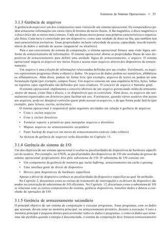 Estruturas de Sistemas Operacionais • 35
3.1.3 Gerência de arquivos
A gerência de arquivos é um dos componentes mais visíveis de um sistema operacional. Os computadores po-
dem armazenar informações em vários tipos di ferentes de meios físicos. A fita magnética, o disco magnético e
o disco ótico são os meios mais comuns. Cada um desses meios possui suas próprias características e organiza-
ção física. Cada meio é controlado por um dispositivo, como uma unidade de disco ou fita, que também tem
suas características exclusivas. Essas propriedades incluem velocidade de acesso, capacidade, taxa de transfe-
rência de dados e método de acesso (sequencial ou aleatório).
Para o uso conveniente do sistema de computação, o sistema operacional fornece uma visão lógica uni-
forme do armazenamento de informações. O sistema operacional abstrai as propriedades físicas de seus dis-
positivos de armazenamento para definir uma unidade lógica de armazenamento, o arquivo. O sistema
operacional mapcia os arquivos nos meios físicos e acessa esses arquivos através dos dispositivos de armaze-
namento.
Um arquivo é uma coleção de informações relacionadas definidas por seu criador. Geralmente, os arqui-
vos representam programas (fonte e objeto) e dados. Os arquivos de dados podem ser numéricos, alfabéticos
ou alfanuméricos. Além disso, podem ter forma livre (por exemplo, arquivos de texto) ou podem ter uma
formatação rígida (por exemplo, campos fixos). Um arquivo consiste em uma sequência de bits, bytes, linhas
ou registros cujos significados são definidos por seus criadores. O conceito de arquivo é bastante geral.
O sistema operacional implementa o conceito abstraio de um arquivo gerenciando mídia de armazena-
_ mento de massa, como fitas e discos, c os dispositivos que os controlam. Além disso, os arquivos são nor-
malmente organizados em diretórios para facilitar seu uso. Finalmente, quando vários usuários têm acesso
aos arquivos, pode ser desejável controlar quem pode acessar os arquivos, e de que forma pode fazê-lo (por
exemplo, para leitura, escrita, acréscimo).
O sistema operacional é responsável pelas seguintes atividades em relação à gerência de arquivos:
• Criar e excluir arquivos
• Criar e excluir diretórios
• Fornecer suporte a primitivas para manipular arquivos e diretórios
• Mapear arquivos no armazenamento secundário
• Fazer backup de arquivos em meios de armazenamento estáveis (não-voláteis)
As técnicas de gerência de arquivos serão discutidas no Capítulo 11.
3.1.4 Gerência do sistema de I/O
Um dos objetivos de um sistema operacional é ocultar as peculiaridades de dispositivos de hardware específi-
cos do usuário. Por exemplo, no UNIX, as peculiaridades dos dispositivos de I/O são ocultadas do grosso do
sistema operacional propriamente dito pelo subsistema de I/O. O subsistema de I/O consiste em:
• Um componente de gerência de memória que inclui buffering, armazenamento em cache e spooting
• Uma interface geral de driver de dispositivo
• Drivcrs para dispositivos de hardware específicos
Apenas o driver de dispositivo conhece as peculiaridades do dispositivo específico ao qual foi atribuído.
No Capítulo 2, discutimos como as rotinas de tratamento de interrupções e os drivers de dispositivo são
usados na construção de subsistemas de I/O eficientes. No Capítulo 12, discutimos como o subsistema de I/O
se relaciona com os outros componentes do sistema, gerência dispositivos, transfere dados e detecta a con-
clusão de operações de I/O.
3.1.5 Gerência de armazenamento secundário
O principal objetivo de um sistema de computação é executar programas. Esses programas, com os dados
que acessam, devem estar na memória principal, ou armazenamento primário, durante a execução. Como a
memória principal é pequena demais para acomodar todos os dados e programas, e como os dados que arma-
zena são perdidos quando a energia é desconectada, o sistema de computação deve fornecer armazenamento
 