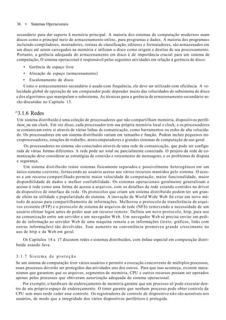 36 • Sistemas Operacionais
secundário para dar suporte ã memória principal. A maioria dos sistemas de computação modernos usam
discos como o principal meio de armazenamento onlinc, para programas e dados. A maioria dos programas»
incluindo compiladores, montadores, rotinas de classificação, editores e formatadores, são armazenados em
um disco até serem carregados na memória e utilizam o disco como origem e destino de seu processamento.
Portanto, a gerência adequada do armazenamento em disco é de importância crucial para um sistema de
computação, O sistema operacional é responsável pelas seguintes atividades em relação à gerência de disco:
• Gerência de espaço livre
• Alocação de espaço (armazenamento)
• Escalonamento de disco
Como o armazenamento secundário é usado com frequência, ele deve ser utilizado com eficiência. A ve-
locidade global de operação de um computador pode depender muito das velocidades do subsistema de disco
e dos algoritmos que manipulam o subsistema. As técnicas para a gerência de armazenamento secundário se-
rão discutidas no Capítulo 13.
^3.1.6 Redes
Um sistema distribuído é uma coleção de processadores que não compartilham memória, dispositivos perifé-
ricos_ou um clock. Em vez disso, cada processador tem sua própria memória local e clock, e os processadores
se comunicam entre si através de várias linhas de comunicação, como barramentos ou redes de alta velocida-
de. Os processadores em um sistema distribuído variam em tamanho e função. Podem incluir pequenos mi-
croprocessadores, estações de trabalho, minicomputadores e grandes sistemas de computação de uso geral.
Os processadores no sistema são conectados através de uma rede de comunicação, que pode ser configu-
rada de várias formas diferentes. A rede pode ser total ou parcialmente conectada. O projeto da rede de co-
municação deve considerar as estratégias de conexão e roteamento de mensagens, e os problemas de disputa
e segurança.
Um sistema distribuído reúne sistemas fisicamente separados e possivelmente heterogéneos em um
único sistema coerente, fornecendo ao usuário acesso aos vários recursos mantidos pelo sistema. O aces-
so a um recurso compartilhado permite maior velocidade de computação, maior funcionalidade, maior
disponibilidade de dados e melhor confiabilidade. Os sistemas operacionais geralmente generalizam o
acesso à rede como uma forma de acesso a arquivos, com os detalhes da rede estando contidos no driver
de dispositivo de interface da rede. Os protocolos que criam um sistema distribuído podem ter um gran-
de efeito na utilidade e popularidade do sistema. A inovação da World Wide Web foi criar um novo mé-
todo de acesso para compartilhamento de informações. Melhorou o protocolo de transferência de arqui-
vos existente (FTP) e o protocolo de sistema de arquivos de rede (NFS) removendo a necessidade de um
usuário efetuar logon antes de poder usar um recurso remoto. Definiu um novo protocolo, http, para uso
na comunicação entre um servidor e um navegador Web. Um navegador Web só precisa enviar um pedi-
do de informação ao servidor Web de uma máquina remota e as informações (texto, gráficos, links com
outras informações) são devolvidas. Esse aumento na conveniência promoveu grande crescimento no
uso de http e da Web em geral.
Os Capítulos 14 a 17 discutem redes e sistemas distribuídos, com ênfase especial em computação distri-
buída usando Java.
3.1.7 Sistema d e p r o t e ç ã o
Se um sistema de computação tiver vários usuários e permitir a execução concorrente de múltiplos processos,
esses processos deverão ser protegidos das atividades uns dos outros. Para que isso aconteça, existem meca-
nismos que garantem que os arquivos, segmentos de memória, CPU c outros recursos possam ser operados
apenas pelos processos que obtiveram autorização adequada do sistema operacional.
Por exemplo, o hardware de endereçamento de memória garante que um processo só pode executar den-
tro de seu próprio espaço de endereçamento. O timer garante que nenhum processo pode obter controle da
CPU sem mais tarde ceder esse controle. Os registradores de controle de dispositivo não são acessíveis aos
usuários, de modo que a integridade dos vários dispositivos periféricos é protegida.
 