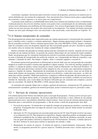 I siiLimi.is dc Sistemas Operacionais • 37
A proteção é qualquer mecanismo para controlar o acesso de programas, processos ou usuários aos re-
cursos definidos por um sistema de computação. Esse mecanismo deve fornecer meios para a especificação
dos controles a serem impostos e os meios para seu cumprimento.
A proteção pode melhorar a confiabilidade detectando erros latentes nas interfaces entre os subsistemas.
A detecção precoce dos erros dc interface muitas vezes pode evitar a contaminação de um subsistema saudá-
vel por outro subsistema com problemas de funcionamento. Um recurso desprotegido não pode se defender
contra uso (ou mau uso) por um usuário não-autorizado ou incompetente. Um sistema orientado à proteção
fornece um meio para distinguir entre uso autorizado e não-autorizado, como discutido no Capítulo 18.
N
3.1.8 Sistema interpretador de comandos
' Um dos programas de sistema mais importantes para um sistema operacional é o interpretador de comandos,
que é a interface entre o usuário e o sistema operacional. Alguns sistemas operacionais incluem o interpreta-
dor de comandos no kernel. Outros sistemas operacionais, tais como MS-DOS e UNIX, tratam o interpre-
tador de comandos como um programa especial que fica executando quando um job é iniciado ou quando
um usuário entra no sistema (em sistemas de tempo compartilhado). '
Muitos comandos são passados ao sistema operacional por instruções de controle. Quando um novo job
é iniciado em um sistema em batch, ou quando um usuário efetua logon em um sistema de tempo comparti-
lhado, um programa que lê e interpreta instruções de controle é executado automaticamente. Esse programa
às vezes é chamado de interpretador de cartões dc controle, ou o interpretador da linha de comandos, e ge-
ralmente é chamado de shell. Sua função é simples: obter o comando seguinte e executá-lo. /
Os sistemas operacionais geralmente se diferenciam na área do shell, com um interpretador de comandos
amigável ao usuário tornando o sistema mais agradável a alguns usuários. Um estilo de interface amigável ao
usuário è o sistema de janelas e menus baseado em mouse usado no Macintosh e no Microsoft Windows. O
mouse é movido para posicionar o ponteiro sobre imagens na tela, ou ícones, que representam programas,
arquivos e funções do sistema. Dependendo da localização do ponteiro do mouse, clicar em um botão do
mouse pode chamar um programa, selecionar um arquivo ou diretório - conhecido como pasta - ou abrir um
menu que contém comandos. Shells mais poderosos, complexos e difíceis de aprender são apreciados por ou-
tros usuários. Em alguns desses shells, os comandos são digitados em um teclado e exibidos cm uma tela ou
terminal de impressão, com a tecla Knter (ou Return) indicando que um comando está completo e pronto
para ser executado. Os shells do MS-DOS e UNIX operam dessa forma.
As instruções de comando lidam com a criação e gerência de processos, tratamento de I/O. gerência de
armazenamento secundário, gerência de memória principal, acesso a sistema de arquivos, proteção e redes.
3.2 • Serviços de sistemas operacionais
Um sistema operacional fornece um ambiente para a execução de programas. Fornece certos serviços a pro-
gramas e aos usuários desses programas. Os serviços específicos fornecidos, é claro, diferem de um sistema
operacional para outro, mas podemos identificar classes comuns. Esses serviços de sistemas operacionais são
fornecidos para a conveniência do programador, a fim de tornar a tarefa de programação mais fácil.
• Execução de programa: O sistema deve ser capaz de carregar um programa na memória e executar esse
programa. O programa deve ser capaz de encerrar a sua execução, quer de forma normal ou anormal
(indicando erro).
• Operações de l/O: Um programa em execução pode precisar de l/O. Essa I/O pode envolver um arqui-
vo ou dispositivo de l/O. Para dispositivos específicos, funções específicas podem ser desejadas (como
rebobinar a unidade de fita, ou limpar uma tela de terminal. Para fins de eficiência e proteção, os usuá-
rios em geral não podem controlar os dispositivos de I/O diretamente. Portanto, o sistema operacio-
nal deve fornecer os meios para realizar as operações de entrada e saída.
• Manipulação do sistema de arquivos: O sistema de arquivos é particularmente interessante. Obvia-
mente, os programas precisam ler e gravar arquivos. Também precisam criar e excluir arquivos por
nome.
 