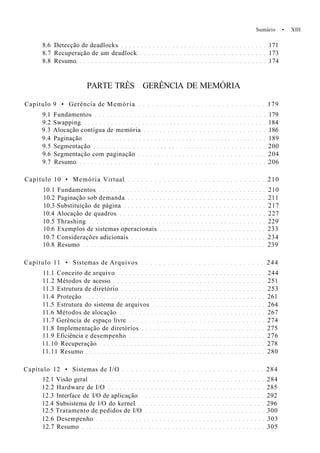 Sumário • XIII
8.6 Detecção de deadlocks 171
8.7 Recuperação de um deadlock 173
8.8 Resumo 174
PARTE TRÊS GERÊNCIA DE MEMÓRIA
Capítulo 9 • Gerência de Memória 179
9.1 Fundamentos 179
9.2 Swapping 184
9.3 Alocação contígua de memória 186
9.4 Paginação 189
9.5 Segmentação 200
9.6 Segmentação com paginação 204
9.7 Resumo 206
Capítulo 10 • Memória Virtual 210
10.1 Fundamentos 210
10.2 Paginação sob demanda 211
10.3 Substituição de página 217
10.4 Alocação de quadros 227
10.5 Thrashing 229
10.6 Exemplos de sistemas operacionais 233
10.7 Considerações adicionais 234
10.8 Resumo 239
Capítulo 11 • Sistemas de Arquivos 244
11.1 Conceito de arquivo 244
11.2 Métodos de acesso 251
11.3 Estrutura de diretório 253
11.4 Proteção 261
11.5 Estrutura do sistema de arquivos 264
11.6 Métodos de alocação 267
11.7 Gerência de espaço livre 274
11.8 Implementação de diretórios 275
11.9 Eficiência e desempenho 276
11.10 Recuperação 278
11.11 Resumo 280
Capítulo 12 • Sistemas de I/O 284
12.1 Visão geral 284
12.2 Hardware de I/O 285
12.3 Interface de I/O de aplicação 292
12.4 Subsistema de l/O do kernel 296
12.5 Tratamento de pedidos de I/O 300
12.6 Desempenho 303
12.7 Resumo 305
 