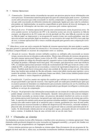 38 • Sistemas Operacionais
* Comunicações: Existem muitas circunstâncias nas quais um processo precisa trocar informações com
outro processo. Existem duas maneiras principais nas quais tal comunicação pode ocorrer. A primeira
ocorre entre processos que estão executando no mesmo computador; a segunda ocorre entre proces-
sos que estão executando em diferentes sistemas de computação ligados por uma rede/As comunica-
ções podem ser implementadas via memória compartilhada ou pela técnica de troca de mensagens, na
qual pacotes de informações são movidos entre processos pelo sistema operacional.
* Detecção de erros: O sistema operacional precisa estar constantemente ciente de possíveis erros. Os
erros podem ocorrer no hardware da CPU e da memória (como um erro de memória ou falta de
energia), em dispositivos de I/O {como um erro de paridade em fita, uma falha de conexão na rede
ou falta de papel na impressora), e no programa de usuário (como um overfiowaritmético, uma ten-
tativa de acessar uma posição ilegal na memória, ou uso excessivo do tempo da CPUj/tara cada tipo
de erro, o sistema operacional deve tomar a medida adequada para garantir uma computação corre-
ta e consistente.
"* Além disso, existe um outro conjunto de funções de sistemas operacionais não para ajudar o usuário,
mas para garantir a operação eficiente do sistema em si. Os sistemas com múltiplos usuários podem ganhar
eficiência compartilhando os recursos do computador entre os usuários.
(• Alocução de recursos: Quando existem múltiplos usuários ou múltiplos jobs executando ao mesmo
tempo, recursos devem ser alocados a cada um deles. Muitos tipos diferentes de recursos são gerencia-
dos pelo sistema operacional/Alguns (como ciclos de CPU, memória principal e armazenamento de
arquivos) podem ter código de alocação especial, enquanto outros (como dispositivos de I/O) podem
ter código de pedido e liberação muito mais geral. Por exemplo, para determinar como usar melhora
CPU, os sistemas operacionais possuem rotinas de escalonamento de CPU que levam em conta a velo-
cidade da CPU, os jobs que devem ser executados, o número de registradores disponíveis, entre outros
fatores. Também pode haver rotinas para alocar uma unidade de fita para uso por um job. Uma rotina
desse tipo localiza uma unidade de fita não-utilizada e marca uma tabela interna para registrar o novo
usuário da unidade. Outra rotina é usada para limpar essa tabela. Essas rotinas também podem alocar
plotters, modems e outros dispositivos periféricos.
/• Contabilização: E preciso manter um registro dos usuários que utilizam os recursos do computador,
em que quantidade e que tipos de recursos. Esse registro pode ser usado para contabilização (para que
os usuários possam ser faturados) ou simplesmente para acumular estatísticas de uso/As estatísticas de
uso podem ser uma ferramenta valiosa para os pesquisadores que desejam reconfigurar o sistema para
melhorar os serviços de computação.
• Proteçào: Os proprietários das informações armazenadas em um sistema de computação multiusuário
podem desejar controlar o uso dessas informações. Quando vários processos não-conexos indepen-
dentes forem executados ao mesmo tempo, um processo não poderá interferir em outros ou no pró-
prio sistema operacional/A proteção visa garantir que todo acesso aos recursos do sistema seja contro-
lado. A segurança do sistema contra acesso por pessoas estranhas também é importante. Tal segurança
começa com cada usuário tendo de se autenticar para o sistema, geralmente por meio de uma senha,
para ter acesso aos recursos/Estende-se à defesa dos dispositivos de I/O externos, incluindo modems e
placas de rede, de tentativas de acesso inválidas e ao registro de todas as conexões para detecção de in-
vasões. Se determinado sistema precisar ser protegido e seguro, precauções devem ser tomadas em
todo o sistema. A medida da força de uma corrente está no seu elo mais fraco.
3.3 • Chamadas ao sistema
As chamadas ao sistema (system cfllls) fornecem a interface entre um processo e o sistema operacional. Essas
chamadas estão geralmente disponíveis como instruções em linguagem assembly c, cm geral, são listadas nos
manuais usados por programadores cm linguagem assembly/
Certos sistemas permitem que as chamadas ao sistema sejam feitas diretamente de um programa de lin-
guagem de nível mais alto e, nesse caso, as chamadas normalmente lembram chamadas de sub-rotinas ou de
 