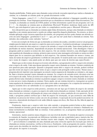 I Estruturas de Sistemas Operacionais • 39
funções predefinidas. Podem gerar uma chamada a uma rotina de execução especial que realiza a chamada ao
sistema, ou a chamada ao sistema pode ser gerada dirctamente in-lhie.
Várias linguagens - como C, C + + e Perl-foram definidas para substituir a linguagem assembly na pro-
gramação de sistemas. Essas linguagens permitem que as chamadas ao sistema sejam feitas dirctamente. Por
exemplo, as chamadas ao sistema do UNIX podem ser feitas diretamente a partir de um programa cm C ou
C + + . As chamadas ao sistema para as plataformas Microsoft Windows modernas fazem parte da API
Win32, que está disponível para uso por todos os compiladores escritos para o Microsoft Windows.
Java não permite que as chamadas ao sistema sejam feitas diretamente, porque uma chamada ao sistema é
específica a um sistema operacional e resulta em código específico daquela plataforma. No entanto, se deter-
minada aplicação exigir recursos específicos do sistema, um programa em Java pode chamar um método es-
crito em outra linguagem - geralmente C ou C + + - que, por sua vez> pode fazer a chamada ao sistema. Tais
métodos são conhecidos como métodos "nativos".
/ Como um exemplo da forma em que as chamadas ao sistema são usadas, considere escrever um programa
simples para ler dados de um arquivo e copiá-los para outro arquivo. A primeira entrada que o programa pre-
cisará são os nomes dos dois arquivos: o arquivo de entrada e o arquivo de saída. Esses nomes podem ser es-
pecificados de muitas maneiras, dependendo do projeto do sistema operacional. Uma abordagem é fazer o
programa pedir ao usuário os nomes dos dois arquivos. Em um sistema interativo, essa abordagem exigirá
uma sequência de chamadas ao sistema, primeiro para escrever uma mensagem solicitando os nomes na tela e
depois para ler os caracteres que definem os dois arquivos. Em sistemas baseados em mouse e ícones, um
menu de nomes de arquivos geralmente é exibido em uma janela. O usuário pode usar o mouse para sclecio-
nar o nome de origem e uma janela pode ser aberta para que um nome de destino seja especificado./
Depois que os dois nomes de arquivos tiverem sido obtidos, o programa deve abrir o arquivo de entrada e
criar o arquivo de saída. Cada uma dessas operações requer outra chamada ao sistema. Existem condições de
erro possíveis para cada operação. Quando o programa tentar abrir o arquivo de entrada, poderá verificar
que não existe um arquivo com aquele nome ou que o arquivo está protegido contra acesso. Nesses casos, o
programa deverá imprimir uma mensagem na console (outra sequencia de chamadas ao sistema) e, em segui-
da, fazer o término anormal (outra chamada ao sistema). Se o arquivo de entrada existir, devemos criar um
novo arquivo de saída. Talvez já exista outro arquivo de saída com este nome. Essa situação pode fazer o pro-
grama abortar (uma chamada ao sistema) ou podemos apagar o arquivo existente (outra chamada ao sistema)
e criar um novo (outra chamada ao sistema). Outra opção, em um sistema interativo, é perguntar ao usuário
(uma sequência de chamadas ao sistema para obter como saída a mensagem e ler a resposta do terminal) se o
arquivo existente deve ser substituído ou se o programa deve ser abortado.
Agora que os dois arquivos estão prontos, entramos em um laço que lê dados do arquivo de entrada
(uma chamada ao sistema) c os grava no arquivo de saída (outra chamada ao sistema). Cada operação de lei-
tura e escrita deve retornar informações de status com relação às várias condições de erro possíveis. Na en-
trada, o programa poderá verificar que o final do arquivo foi alcançado, ou que aconteceu uma falha de
hardware no processo de leitura (como um erro de paridade). A operação de escrita poderá encontrar vá-
rios erros, dependendo do dispositivo de saída (falta de espaço em disco, fim físico da fita, falta de papel na
impressora etc).
Finalmente, depois que o arquivo todo tiver sido copiado, o programa poderá fechar os dois arquivos
(outra chamada ao sistema), gravar uma mensagem na console (mais chamadas ao sistema) e finalmente ter-
minar normalmente (a chamada final ao sistema). Como podemos ver, os programas fazem uso pesado do
sistema operacional.
Entretanto, muitos usuários nunca chegam a ver esse nível de detalhe. O sistema de suporte à execução
(o conjunto de funções incorporado em bibliotecas incluídas com um compilador) para a maioria das lin-
guagens de programação fornece uma interface muito mais simples. Por exemplo, a instrução cout em
C+ + provavelmente é compilada em uma chamada para uma rotina de suporte de execução que emite as
chamadas ao sistema necessárias, verifica se há erros e, finalmente, volta ao programa de usuário. Assim, a
maior parte dos detalhes da interface do sistema operacional é oculta do programador pelo compilador e
pelo pacote de suporte à execução.
 