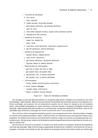 fcstruturas de Sistemas Operacionais • 41
• Controle de processos
o end, abort
° load, execute
o creatc process, terminate process
° get process attributes, set process attributcs
° wait for time
o wait event {esperar evento), signal event (sinalizar evento)
o allocate and free memory
• Gerência de arquivos
° create file, delete file
° open, dose
o rcad (ler), write (escrever), reposition (reposicionar)
o get file attributcs, set file attributes
• Gerência de dispositivos
° request device, release device
o read, write, reposition
° get device attributcs, set device attributcs
° logically attach or detach devices
• Manutenção de informações
0
get time or date, set time or date
° get system data, set system data
o get process, file, or device attributes
° set process, file, or device attributes
• Comunicações
° create, delete communication connection
o send, receive messages
° transfer status information
° attach or detach remote devices
Figura 3.2 Tipos de chamadas ao sistema.
Um processo ou job que está executando um programa pode querer carregar outro programa, por meio
de chamadas 1 oad e execute. Esse recurso permite ao interpretador de comandos executar um programa con-
forme orientação, por exemplo, de um comando de usuário, de um clique no mouse ou de um comando
batch. Uma questão interessante é a quem devolver o controle quando o programa carregado terminar sua
execução. Essa questão está relacionada com o problema de o programa existente ser perdido, salvo ou ter
permissão para continuar a execução de forma concorrente com o novo programa,
Se o controle voltar ao programa existente quando o novo programa terminar, devemos salvar a imagem
na memória do programa existente; assim, criamos de fato um mecanismo para um programa chamar outro
programa. Se ambos continuarem concorrentemente, teremos criado um novo job ou processo para ser nuil-
tiprogramado. Muitas vezes, existe uma chamada ao sistema especificamente para este objetivo (create pro-
cess ou submit job).
Se criarmos um novo job ou processo, ou mesmo uma série de jobs ou processos, devemos ser capazes de
controlar sua execução. Esse controle exige a capacidade de determinar e redefinir os atributos de um job ou
processo, incluindo a prioridade do job, seu tempo de execução máximo permitido e assim por diante (get
 
