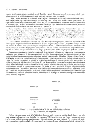 42 • Sistemas Operacionais
process attrl butes e set process attributes). Também é possível terminar um job ou processo criado (ter-
minate process) se verificarmos que ele está incorreto ou não é mais necessário.
Tendo criado novos jobs ou processos, talvez seja necessário esperar que eles concluam sua execução.
Talvez seja preciso esperar determinado período de tempo (wai t time); mais provavelmente, podemos ter de
esperar determinado evento ocorrer (wai t event). Os jobs e processos devem então indicar quando esse even-
to ocorreu (signa) event). As chamadas ao sistema desse tipo, que lidam com a coordenação de processos
concorrentes, são discutidas em mais detalhes no Capítulo 7.
Outro conjunto de chamadas ao sistema é útil na depuração de um programa. Muitos sistemas fornecem
chamadas ao sistema para fazer o dump de memória. Isso é útil para a depuração. Um trace de programa lista
cada instrução conforme ela é executada; é fornecido por poucos sistemas. Até os microprocessadores forne-
cem um modo de CPU chamado passo a passo, no qual uma exceção é executada pela CPU após cada instru-
ção. A exceção geralmente c capturada por um depurador, que é um programa de sistema projetado para au-
xiliar o programador a encontrar e corrigir bugs.
Muitos sistemas operacionais fornecem um perfil de tempo de um programa. Ele indica a quantidade de
tempo que o programa executa em determinada posição ou grupo de posições. Um perfil de tempo requer
um recurso de rastreio (trace) ou interrupções regulares do timer. A cada ocorrência de uma interrupção do
timer, o valor do contador do programa é registrado. Com um número suficientemente frequente de inter-
rupções do timer, um quadro estatístico do tempo gasto nas várias partes do programa pode ser obtido.
Existem tantos aspectos c variações no controle de processos c jobs que será preciso usar exemplos para
esclarecer esses conceitos. O sistema operacional MS-DOS é um exemplo de um sistema monotarefa, que
possui um interpretador de comandos chamado quando o computador é iniciado (Figura 3.3(a)). Como o
MS-DOS é monotarefa, ele utiliza um método simples para executar um programa e não cria um novo pro-
cesso. Ele carrega o programa na memória, gravando por cima de si mesmo para permitir ao programa a
maior quantidade possível de memória (Figura 3.3 (b)). Em seguida, o sistema define o ponteiro de instruções
para a primeira instrução do programa. O programa executa até um erro causar uma exceção, ou o programa
executar uma chamada ao sistema para terminar. Em ambos os casos, um código de erro è salvo na memória
para uso posterior. Depois disso, a pequena parte do interpretador de comandos que não foi sobreposta reto-
ma a execução. Sua primeira tarefa é recarregar o resto do interpretador de comandos do disco. Quando esta
tarefa tiver sido realizada, o interpretador de comandos torna o código de erro anterior disponível ao usuário
ou ao próximo programa.
memória livre
memória livro
processo
interpretador ..
de cornarmos interpretador
de comandos
temei kCrncl
(a) (b)
Figura 3.3 Execução do MS-DOS. (a) Na inicialização do sistema.
(b) Executando um programa.
Embora o sistema operacional MS-DOS não tenha capacidades gerais de multiiarcfa, ele fornece um mé-
todo para execução concorrente limitada. Um programa TSR é um programa que "intercepta uma interrup-
ção" e, em seguida, termina com a chamada ao sistema terminate and stay resident. Por exemplo, ele pode
interceptar a interrupção do clock colocando o endereço de uma de suas sub-rotinas na lista de rotinas de in-
 