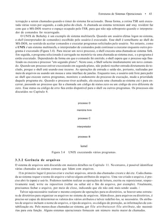 Estruturas de Sistemas Operacionais • 43
tcrrupçâo a serem chamadas quando o timer do sistema for acionado. Dessa forma, a rotina TSR será execu-
tada várias vezes por segundo, a cada pulso do clock. A chamada ao sistema terminate and stay resident faz
com que o MS-DOS reserve o espaço ocupado pelo TSR, para que não seja sobreposto quando o interpreta-
dor de comandos for recarregado.
O UNIX de Bcrkeley é um exemplo de sistema multitarefa. Quando um usuário efetua logon no sistema,
o shell (interpretador de comandos) escolhido pelo usuário é executado. Esse shell é semelhante ao shell do
MS-DOS, no sentido de aceitar comandos e executar programas solicitados pelo usuário. No entanto, como
o UNIX é um sistema multitarefa, o interpretador de comandos pode continuar a executar enquanto outro pro-
grama é executado (Figura 3.4). Para iniciar um novo processo, o shell executa uma chamada ao sistema fork.
Em seguida, o programa selccionado é carregado na memória via uma chamada ao sistema exec, e o programa é
então executado. Dependendo da forma em que o comando foi emitido, o shell espera que o processo seja fina-
lizado ou executa o processo "em segundo plano". Neste caso, o Shell solicita imediatamente um novo coman-
do. Quando um processo estiver executando em segundo plano, não poderá receber entrada diretamente do te-
clado, porque o shell está usando esse recurso. As operações de entrada e saída são, portanto, realizadas por
meio de arquivos ou usando um mouse e uma interface de janelas. Enquanto isso, o usuário está livre para pedir
ao shell que execute outros programas, monitore o andamento do processo de execução, mude a prioridade
daquele programa etc. Quando o processo tiver acabado, ele executa uma chamada ao sistema exi t para en-
cerrar, passando ao processo que fez a chamada um código de status zero ou um código de erro diferente de
zero. Esse status ou código de erro fica então disponível para o shell ou outros programas. Os processos são
discutidos no Capítulo 4.
processo D
memória livre
processo C
interpretador
processo B
kernel
Figura 3.4 UNIX executando vários programas.
3.3.2 Gerência de arquivos
O sistema de arquivos será discutido em maiores detalhes no Capítulo 11. No entanto, é possível identificar
várias chamadas ao sistema comuns que lidam com arquivos.
/Em primeiro lugar/é preciso criar e excluir arquivos, através das chamadas create e dei ete. Cada chama-
da ao sistema requer o nome do arquivo e talvez alguns atributos do arquivo. Uma vez criado o arquivo, é pre-
ciso abri-lo (open) e usá-lo. Podemos também realizar as operações de leitura, escrita ou reposicionar, respec-
tivamente read, write ou reposition (voltar ou saltar até o fim do arquivo, por exemplo). Finalmente,
precisamos fechar o arquivo, por meio de close, indicando que ele não está mais sendo usado. /
Talvez seja necessário realizar o mesmo conjunto de operações para os diretórios, se houver uma estrutu-
ra de diretórios para organizar os arquivos no sistema de arquivos. Além disso, para arquivos ou diretórios, é
preciso ser capaz de determinar os valores dos vários atributos e talvez redefini-los, se necessário. Os atribu-
tos de arquivo incluem o nome do arquivo, o tipo do arquivo, os códigos de proreção, as informações de con-
tabilização etc. Pelo menos duas chamadas ao sistema, get file attributeeset file attribute, são necessá-
rias para esta função. Alguns sistemas operacionais fornecem um número muito maior de chamadas.
 