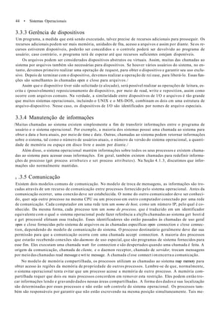 44 • Sistemas Operacionais
3.3.3 Gerência de dispositivos
Um programa, a medida que está sendo executado, talvez precise de recursos adicionais para prosseguir. Os
recursos adicionais podem ser mais memória, unidades de fita, acesso a arquivos e assim por diante. Se os re-
cursos estiverem disponíveis, poderão ser concedidos e o controle poderá ser devolvido ao programa de
usuário; caso contrário, o programa terá de esperar até que recursos suficientes estejam disponíveis.
Os arquivos podem ser considerados dispositivos abstratos ou virtuais. Assim, muitas das chamadas ao
sistema por arquivos também são necessárias para dispositivos. Se houver vários usuários do sistema, no en-
tanto, devemos primeiro realizar uma operação de request, para obter o dispositivo e garantir seu uso exclu-
sivo. Depois de terminar com o dispositivo, devemos realizar a operação de rei ease, para liberá-lo. Essas fun-
ções são semelhantes às chamadas open e close para arquivos./
Assim que o dispositivo tiver sido solicitado (e alocado), será possível realizar as operações de leitura, es-
crita c (possivelmente) reposicionamento do dispositivo, por meio de read, write e reposition, assim como
ocorre com arquivos comuns. Na verdade, a similaridade entre dispositivos de l/O e arquivos é tão grande
que muitos sistemas operacionais, incluindo o UNIX e o MS-DOS, combinam os dois cm uma estrutura de
arquivo-dispositivo. Nesse caso, os dispositivos de I/O são identificados por nomes de arquivo especiais.
3.3.4 Manutenção de informações
/Muitas chamadas ao sistema existem simplesmente a fim de transferir informações entre o programa de
usuário e o sistema operacional. Por exemplo, a maioria dos sistemas possuí uma chamada ao sistema para
obter a data e hora atuais, por meio de time c date. Outras; chamadas ao sistema podem retornar informações
sobre o sistema, tal como o número de usuários atuais, o número da versão do sistema operacional, a quanti-
dade de memória ou espaço em disco livre e assim por diante./
Além disso, o sistema operacional mantém informações sobre todos os seus processos e existem chama-
das ao sistema para acessar essas informações. Em geral, também existem chamadas para redefinir informa-
ções de processo (get process attnbutes e set process attributes). Na Seção 4.1.3, discutimos que infor-
mações são normalmente mantidas.
.3.5 Comunicação
Existem dois modelos comuns de comunicação. No modelo de troca de mensagens, as informações são tro-
cadas através de um recurso de comunicação entre processos fornecido pelo sistema operacional. Antes da
comunicação ocorrer, uma conexão deve ser estabelecida. O nome do outro comunicador deve ser conheci-
do, quer seja outro processo na mesma CPU ou um processo em outro computador conectado por uma rede
de comunicação. Cada computador em uma rede tem um nome de host, como um número IP, pelo qual é co-
nhecido. Da mesma forma, cada processo tem um nome de processo, que é traduzido em um identificador
equivalente com o qual o sistema operacional pode fazer referência a elejfts chamadas ao sistema get hosti d
e get processid efetuam essa tradução. Esses identificadores são então passados às chamadas de uso geral
open e close fornecidas pelo sistema de arquivos ou às chamadas específicas open connection e close connec-
tion, dependendo do modelo de comunicação do sistema. O processo destinatário geralmente deve dar sua
permissão para que a comunicação ocorra com uma chamada accept connection. A maioria dos processos
que estarão recebendo conexões são daemons de uso especial, que são programas de sistema fornecidos para
esse fim. Eles executam uma chamada watt for connection e são despertados quando uma chamada é feita. A
origem da comunicação, chamada de cliente, e o daemon receptor, chamado de servidor, trocam mensagens
por meio das chamadas read message e wri te message. A chamada cl ose connect i on encerra a comunicação.
No modelo de memória compartilhada, os processos utilizam as chamadas ao sistema map memory para
obter acesso às regiões da memória de propriedade de outros processos. Lembre-se de que, normalmente,
o sistema operacional tenta evitar que um processo acesse a memória de outro processo. A memória com-
partilhada requer que dois ou mais processos concordem em remover esta restrição. Eles podem então tro-
car informações lendo e gravando dados nessas áreas compartilhadas. A forma dos dados e sua localização
são determinadas por esses processos e não estão sob controle do sistema operacional. Os processos tam-
bém são responsáveis por garantir que não estão escrevendo na mesma posição simultaneamente. Tais me-
3
 