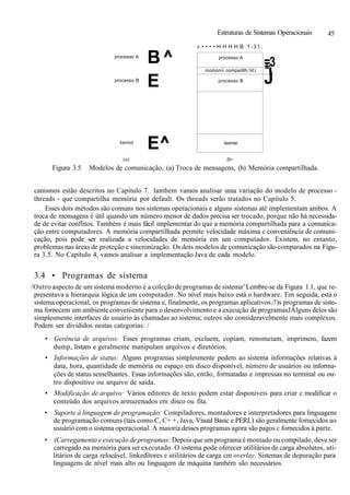 Estruturas de Sistemas Operacionais 45
processo A
processo B
kernol
B^
E
E^
« • • • • H H H H B 1-31.
processo A
momoníi comparlilh,'id;i
processo B
lesmei
=3
*í
J
(a) (b>
Figura 3.5 Modelos de comunicação, (a) Troca de mensagens, (b) Memória compartilhada.
canismos estão descritos no Capítulo 7. lambem vamos analisar uma variação do modelo de processo -
threads - que compartilha memória por default. Os threads serão tratados no Capítulo 5.
Esses dois métodos são comuns nos sistemas operacionais e alguns sistemas até implementam ambos. A
troca de mensagens é útil quando um número menor de dados precisa ser trocado, porque não há necessida-
de de evitar conflitos. Também é mais fácil implementar do que a memória compartilhada para a comunica-
ção entre computadores. A memória compartilhada permite velocidade máxima c conveniência de comuni-
cação, pois pode ser realizada a velocidades de memória em um computador. Existem, no entanto,
problemas nas áreas de proteção e sincronização. Os dois modelos de comunicação são comparados na Figu-
ra 3.5. No Capítulo 4, vamos analisar a implementação Java de cada modelo.
3.4 • Programas de sistema
/Outro aspecto de um sistema moderno é a colcção de programas de sistema^Lembre-se da Figura 1.1, que re-
presentava a hierarquia lógica de um computador. No nível mais baixo está o hardware. Em seguida, está o
sistema operacional, os programas de sistema e, finalmente, os programas aplicativos./!)s programas de siste-
ma fornecem um ambiente conveniente para o desenvolvimento e a execução de programasJÁlguns deles são
simplesmente interfaces de usuário às chamadas ao sistema; outros são consideravelmente mais complexos.
Podem ser divididos nestas categorias: /
• Gerência de arquivos: Esses programas criam, excluem, copiam, renomeiam, imprimem, fazem
dump, listam e geralmente manipulam arquivos e diretórios.
• Informações de status: Alguns programas simplesmente pedem ao sistema informações relativas à
data, hora, quantidade de memória ou espaço em disco disponível, número de usuários ou informa-
ções de status semelhantes. Essas informações são, então, formatadas e impressas no terminal ou ou-
tro dispositivo ou arquivo de saída.
• Modificação de arquivo: Vários editores de texto podem estar disponíveis para criar c modificar o
conteúdo dos arquivos armazenados em disco ou fita.
• Suporte à linguagem de programação: Compiladores, montadores e interpretadores para linguagens
de programação comuns (tais como C, C+ +, Java, Visual Basic e PERL) são geralmente fornecidos ao
usuário com o sistema operacional. A maioria desses programas agora são pagos c fornecidos à parte.
• (Carregamento e execução de programas: Depois que um programa é montado ou compilado, deve ser
carregado na memória para ser executado. O sistema pode oferecer utilitários de carga absolutos, uti-
litários de carga relocável, linkeditores e utilitários de carga cm overlay. Sistemas de depuração para
linguagens de nível mais alto ou linguagem de máquina também são necessários.
 