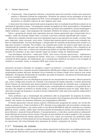 46 • Sistemas Operacionais
• Comunicações: Esses programas oferecem o mecanismo para criar conexões virtuais entre processos,
usuários e diferentes sistemas de computação. Permitem aos usuários enviar mensagens às telas uns
dos outros, navegar pelas páginas da Web, enviar mensagens de correio eletrônico, efetuar logon re-
motamente ou transferir arquivos de uma máquina para outra.
A maior parte dos sistemas operacionais possui programas úteis na resolução de problemas comuns ou na
realização de operações comuns. Tais programas incluem navegadores da Web, processadores e formatadores
de texto, planilhas eieirônicas, sistemas de bancos de dados, geradores de compiladores, pacotes de plotagem e
análise estatística, e jogos. Esses programas são chamados utilitários do sistema ou programas aplicativos.
Talvez o programa de sistema mais importante para um sistema operacional seja o interpretador de co-
mandos, sendo sua principal função obter e executar o próximo comando especificado pelo usuário.
Muitos dos comandos emitidos neste nível manipulam arquivos nas operações de criação, exclusão, lista-
gem, impressão, cópia, execução, entre outras. Existem duas maneiras gerais nas quais esses comandos po-
dem ser implementados. Em uma abordagem, o interpretador de comandos propriamente dito contém o có-
digo para executar o comando. Por exemplo, um comando para excluir um arquivo pode fazer com que o
interpretador de comandos salte para uma seção do código que configura parâmetros e faz a chamada ao sis-
tema adequada. Nesse caso, o número de comandos que podem ser emitidos determina o tamanho do inter-
pretador de comandos, já que cada comando requer seu próprio código de implementação.
Uma abordagem alternativa - usada pelo UNIX, entre outros sistemas operacionais - implementa a
maioria dos comandos por programas de sistema. Nesse caso, o interpretador de comandos não entende o
comando de forma alguma; ele simplesmente usa o comando para identificar um arquivo a ser carregado na
memória e executado. Assim, o comando UNIX para excluir um arquivo
rmG
procuraria um arquivo chamado rtti, carregaria o arquivo na memória c o executaria com o parâmetro (i. A
função associada com o comando rm seria completamente definida pelo código no arquivo mi. Dessa forma, os
programadores podem adicionar facilmente novos comandos ao sistema criando novos arquivos com nomes
adequados. O programa interpretador de comandos, que pode ser pequeno, não precisa ser alterado para que
os novos comandos sejam acrescentados.
Existem problemas com essa abordagem ao projeto de um interpretador de comandos. Observe primeiro
que, como o código para executar um comando é um programa de sistema separado, o sistema operacional
deverá fornecer um mecanismo para passar parâmetros do interpretador de comandos para o programa de
sistema. Essa tarefa muitas vezes pode ser confusa, já que o interpretador de comandos e o programa de siste-
ma talvez não estejam na memória ao mesmo tempo, e a lista de parâmetros pode ser longa. Além disso, é
mais lento carregar um programa e executá-lo do que simplesmente saltar para outra seção do código dentro
do programa ativo.
Outro problema é que a interpretação dos parâmetros cabe ao programador do programa de sistema.
Assim, os parâmetros podem ser fornecidos de forma inconsistente entre programas parecendo semelhantes ao
usuário, mas escritos em momentos diferentes por programadores diferentes.
O sistema operacional visto por muitos usuários é definido pelos programas de sistema, em vez das cha-
madas ao sistema em si. Vamos considerar os PCs. Quando o seu computador está executando o sistema ope-
racional Microsoft Windows, um usuário pode ver um shell do MS-DOS de linha de comandos ou a interface
gráfica de mouse e janelas. Ambos usam o mesmo conjunto de chamadas ao sistema, mas as chamadas têm as-
pecto diferente c atuam de formas diferentes. Consequentemente, a visão desse usuário pode ser substancial-
mente diferente da estrutura real do sistema. O projeto de uma interface de usuário amigável e útil, portanto,
não é uma função direta do sistema operacional. Neste livro, vamos nos concentrar nos problemas funda-
mentais envolvidos no fornecimento de serviço adequado a programas de usuário. Do ponto de vista do siste-
ma operacional, não existe distinção entre programas de usuário e programas de sistema.
3.5/" Estrutura do sistema
Um sistema tão grande e complexo quanto um sistema operacional moderno deve ser cuidadosamente cons-
truído para que funcione bem e possa ser facilmente modificado. Uma abordagem comum é dividir a tarefa
 