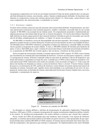 Estruturas de Sistemas Operacionais • 47
cm pequenos componentes cm vez de ter um sistema monolítico/Cada um desses módulos deve ser uma por-
ção bem delineada do sistema, com entradas, saídas e funções cuidadosamente definidas. Já discutimos rapi-
damente os componentes comuns dos sistemas operacionais (Seção 3.1). Nesta seção, vamos discutir como
esses componentes são interconectados e combinados no kernel.
3.5.1 E s t r u t u r a simples
Existem vários sistemas comerciais que não possuem uma estrutura bem definida. Frequentemente, tais siste-
mas operacionais começaram como sistemas pequenos, simples e limitados, crescendo alem do seu escopo
original. O MS-DOS é um exemplo de um sistema assim. Foi originalmente projetado e implementado por
algumas pessoas que não tinham ideia de que ele se tornaria tão popular. Foi escrito para fornecer funcionali-
dade máxima no menor espaço possível (por causa do hardware limitado no qual era executado), por isso ele
não foi dividido cuidadosamente em módulos. A Figura 3.6 mostra sua estrutura.
No MS-DOS, as interfaces e níveis de funcionalidade não são bem separados. Por exemplo, os programas
aplicativos podem acessar as rotinas básicas de l/O para escrever dirctamente na tela e nas unidades de disco.
Tal liberdade deixa o MS-DOS vulnerável a programas errantes (ou maliciosos), causando falhas no sistema
inteiro quando os programas de usuário falham. È claro, o MS-DOS também foi limitado pelo hardware da
época. Como o Intel 8088 para o qual o sistema foi escrito não fornece modo dual nem proteção de hardwa-
re, os projetistas do MS-DOS não tiveram opção a não ser deixar o hardware de base acessível.
Outro exemplo de estruturação limitada é o sistema operacional UNIX original. O UNIX é outro sistema
que inicialmente era limitado pela funcionalidade de hardware. Consiste em duas partes separáveis: o kernel
e os programas de sistema. O kernel é separado ainda em uma série de interfaces e drivers de dispositivo, que
foram adicionados e expandidos ao longo dos anos, à medida que o UNIX evoluiu. Podemos considerar o sis-
tema operacional UNIX tradicional como sendo em camadas, como mostrado na Figura 3.7. Tudo o que está
abaixo da interface de chamadas ao sistema e acima do hardware físico é o kernel. O kernel fornece sistema
de arquivos, escalonamento de CPU, gerência de memória e outras funções de sistema operacional através de
chamadas ao sistema. Somando tudo, significa muita funcionalidade a ser combinada em um nível. Os pro-
gramas de sistema usam as chamadas de sistema suportadas pelo kernel para fornecer funções úteis, tais como
compilação e manipulação de arquivos.
programa de sistema residente
Figura 3.6 Estrutura cm camadas do MS-DOS.
As chamadas ao sistema definem a interface de programação de aplicações (Application Programing
Interface- API) para o UNIX; o conjunto de programas de sistema normalmente disponíveis define a interfa-
ce de usuário. As interfaces de programador e de usuário definem o contexto que o kernel deve suportar.
Novas versões do UNIX são projetadas para usar hardware mais avançado. Com suporte de hardware
adequado, os sistemas operacionais podem ser divididos em partes menores e mais apropriadas do que aque-
las permitidas pelos sistemas MS-DOS ou UNIX originais. O sistema operacional pode reter muito mais con-
trole do computador e dos aplicativos que utilizam o computador. Os implementadores têm maior liberdade
 