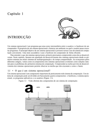 Capítulo 1
INTRODUÇÃO
Um sistema operacional é um programa que atua como intermediário entre o usuário e o hardware de um
computador. O propósito de um sistema operacional c fornecer um ambiente no qual o usuário possa execu-
tar programas. O principal objetivo de um sistema operacional é portanto tornar o uso do sistema de compu-
tação conveniente. Uma meta secundária é usar o hardware do computador de forma eficiente.
Para entender o que são sistemas operacionais, primeiro precisamos compreender como eles se desenvol-
veram. Neste capítulo, fazemos um apanhado do desenvolvimento dos sistemas operacionais desde os pri-
meiros sistemas aos atuais sistemas de muItiprogramação e de tempo compartilhado. Ao avançarmos pelos
diferentes estágios, vemos como os componentes dos sistemas operacionais evoluíram como soluções natu-
rais para os problemas dos primeiros sistemas de computação. Compreender as razões por trás do desenvol-
vimento dos sistemas operacionais permite observar as tarefas que eles executam e como o fazem.
1.1 • O que é um sistema operacional?
Um sistema operacional é um componente importante de praticamente todo sistema de computação. Um sis-
tema de computação pode ser dividido em basicamente quatro componentes: o hardware, o sistema opera-
cional, os programas aplicativos e os usuários (Figura 1.1).
Figura 1.1 Visão abstrata dos componentes de um sistema de computação.
a uwéno uftjdflo
 