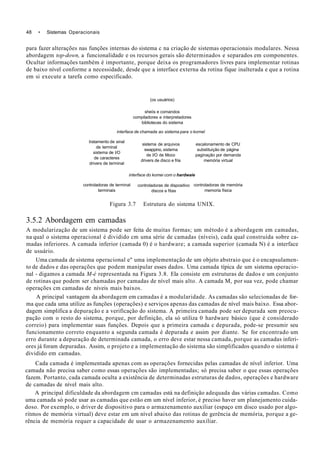 48 • Sistemas Operacionais
para fazer alterações nas funções internas do sistema c na criação de sistemas operacionais modulares. Nessa
abordagem top-down, a funcionalidade e os recursos gerais são determinados e separados em componentes.
Ocultar informações também é importante, porque deixa os programadores livres para implementar rotinas
de baixo nível conforme a necessidade, desde que a interface externa da rotina fique inalterada e que a rotina
em si execute a tarefa como especificado.
(os usuários)
sheiís e comandos
compiladores e interpretadores
bibliotecas do sistema
interface de chamada ao sistema para o kornel
tratamento de sinal
de terminal
sistema de l/O
de caracteres
drivers de terminal
sistema de arquivos
swappino, sistema
de l/O de Moco
drivers de disco e fria
interface do komei com o hardwaie
escalonamento de CPU
substituição de página
paginação por demanda
memória virtual
controladoras de terminal
terminais
controladoras de dispositivo
discos e fitas
controladoras de memória
memoria física
Figura 3.7 Estrutura do sistema UNIX.
3.5.2 Abordagem em camadas
A modularização de um sistema pode ser feita de muitas formas; um método é a abordagem em camadas,
na qual o sistema operacional é dividido cm uma série de camadas (níveis), cada qual construída sobre ca-
madas inferiores. A camada inferior (camada 0) é o hardware; a camada superior (camada N) é a interface
de usuário.
Uma camada de sistema operacional e" uma implementação de um objeto abstraio que é o encapsulamen-
to de dados e das operações que podem manipular esses dados. Uma camada típica de um sistema operacio-
nal - digamos a camada M-é representada na Figura 3.8. Ela consiste em estruturas de dados e um conjunto
de rotinas que podem ser chamadas por camadas de nível mais alto. A camada M, por sua vez, pode chamar
operações cm camadas de níveis mais baixos.
A principal vantagem da abordagem em camadas é a modularidade. As camadas são selecionadas de for-
ma que cada uma utilize as funções (operações) e serviços apenas das camadas de nível mais baixo. Essa abor-
dagem simplifica a depuração e a verificação do sistema. A primeira camada pode ser depurada sem preocu-
pação com o resto do sistema, porque, por definição, ela só utiliza 0 hardware básico (que é considerado
correio) para implementar suas funções. Depois que a primeira camada c depurada, pode-se presumir seu
funcionamento correto enquanto a segunda camada é depurada e assim por diante. Se for encontrado um
erro durante a depuração de determinada camada, o erro deve estar nessa camada, porque as camadas inferi-
ores já foram depuradas. Assim, o projeto e a implementação do sistema são simplificados quando o sistema é
dividido em camadas.
Cada camada é implementada apenas com as operações fornecidas pelas camadas de nível inferior. Uma
camada não precisa saber como essas operações são implementadas; só precisa saber o que essas operações
fazem. Portanto, cada camada oculta a existência de determinadas estruturas de dados, operações e hardware
de camadas de nível mais alto.
A principal dificuldade da abordagem cm camadas está na definição adequada das várias camadas. Como
uma camada só pode usar as camadas que estão em um nível inferior, é preciso haver um planejamento cuida-
doso. Por exemplo, o driver de dispositivo para o armazenamento auxiliar (espaço em disco usado por algo-
ritmos de memória virtual) deve estar em um nível abaixo das rotinas de gerência de memória, porque a ge-
rência de memória requer a capacidade de usar o armazenamento auxiliar.
 