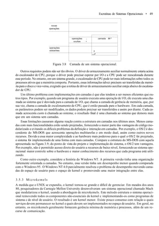 Escrutinas de Sistemas Operacionais • 49
novas
operações
operações
exlsientes
operações ;
ocultas •
camada M-^
^
—^
Figura 3.8 Camada de um sistema operacional.
Outros requisitos podem não ser tão óbvios. O driver do armazenamento auxiliar normalmente estaria acima
do escalonador de CPU, porque o driver pode precisar esperar por l/O e a CPU pode ser reescalonada durante
esse período. No entanto, em um sistema grande, o escalonador de CPU pode ter mais informações sobre todos os
processos ativos que a memória comporta. Portanto, essas informações talvez precisem ser transferidas da memó-
ria para o disco e vice-versa, exigindo que a rotina de driver do armazenamento auxiliar esteja abaixo do escalona-
dor de CPU.
Um último problema com implementações em camadas é que elas tendem a ser menos eficientes que ou-
tros tipos. Por exemplo, quando um programa de usuário executa uma operação de l/O, ele executa uma cha-
mada ao sistema que é desviada para a camada de l/O, que chama a camada de gerência de memória, que, por
sua vez, chama a camada de escalonamento de CPU, que é então passada para o hardware. Em cada camada,
os parâmetros podem ser modificados, os dados podem precisar ser transferidos e assim por diante. Cada ca-
mada acrescenta custo à chamada ao sistema; o resultado final é uma chamada ao sistema que demora mais
que em um sistema sem camadas.
Essas limitações causaram alguma reação contra a estrutura em camadas nos últimos anos. Menos cama-
das com mais funcionalidades estão sendo projetadas, fornecendo a maior parte das vantagens do código mo-
dularizado e evitando os difíceis problemas da definição e interação em camadas. Por exemplo, o OS/2 é des-
cendente do MS-DOS que acrescenta operações multitarefas e em modo dual, assim como outros novos
recursos. Devido a essa maior complexidade e ao hardware mais poderoso para o qual o OS/2 foi projetado,
o sistema foi implementado de uma forma com mais camadas. Compare a estrutura do MS-DOS com aquela
apresentada na Figura 3.9; do ponto de vista do projetn e implementação do sistema, o OS/2 tem vantagens.
Por exemplo, não é permitido acesso direto do usuário a recursos de baixo nível, fornecendo ao sistema ope-
racional maior controle sobre o hardware e maior conhecimento dos recursos que cada programa está utili-
zando.
Como outro exemplo, considere a história do Windows NT. A primeira versão tinha uma organização
fortemente orientada a camadas. No entanto, essa versão tinha um desempenho menor quando comparada
com o Windows 95. O Windows NT 4.0 parcialmente resolveu o problema de desempenho movendo cama-
das do espaço de usuário para o espaço do kernel e promovendo uma maior integração entre elas.
3.5.3 Microkemels
A medida que o UNIX se expandiu, o kernel tornou-se grande e difícil de gerenciar. Em meados dos anos
80, pesquisadores da Carnegie Mellon University desenvolveram um sistema operacional chamado Mach
que modularizou o kernel, usando a abordagem de microkemels. Este método estrutura o sistema operaci-
onal removendo todos os componentes não-essenciais do kernel c implementando-os como programas de
sistema c de nível de usuário. O resultado é um kernel menor. Existe pouco consenso com relação a quais
serviços devem permanecer no kernel e quais devem ser implementados no espaço de usuário. Em geral, no
entanto, os microkemels geralmente fornecem gerência mínima de memória e processos, além de um re-
curso de comunicação.
 