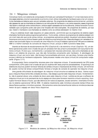 Estruturas de Sistemas Operacionais • 51
3.6 • Máquinas virtuais
Conceituai mentc,/um sistema de computação é formado por camadas/O hardware c" o nível mais baixo em to-
dos esses sistemas, p kemel executando no próximo nível utiliza instruções de hardware para criar um conjun-
to de chamadas ao sistema para uso por camadas externas. Os programas de sistema acima do kernel, portanto,
são capazes de usar as chamadas ao sistema ou as instruções de hardware e, em certos aspectos, esses programas
não fazem a distinção entre ambos/Assim, embora sejam acessados de forma diferente, ambos fornecem funcio-
nalidade que o programa pode usar para criar funções até mais avançadas. Os programas de sistema, por sua
vez, tratam o hardware e as chamadas ao sistema como se ambos estivessem no mesmo nível.
/Alguns sistemas levam esse esquema um passo adiante, permitindo que os programas de sistema sejam
chamados facilmente pelos programas aplicativos. Como antes, embora os programas de sistema estejam em
um nível mais alto que os de outras rotinas, os programas aplicativos podem visualizar tudo abaixo deles na
hierarquia como se os últimos fossem parte da máquina propriamente dita. Essa abordagem em camadas é le-
vada a sua conclusão lógica no conceito de uma máquina virtuaj/O sistema operacional VM para os sistemas
IBM é o melhor exemplo do conceito de máquina virtual, porque a IBM é pioneira nessa área.
Usando as técnicas de escalonamento de CPU (Capítulo 6) c de memória virtual (Capítulo 10), um sis-
tema operacional pode criar a ilusão de que um processo tem seu próprio processador com sua própria me-
mória (virtual). Ê claro que, normalmente, o processo tem recursos adicionais, tais como chamadas ao sis-
tema e um sistema de arquivos, que não são fornecidos unicamente pelo hardware. A abordagem de
máquina virtual, por outro lado, não fornece funcionalidade adicional, em vez disso, fornece uma interfa-
ce que é idêntica ao hardware subjacente. Cada processo recebe uma cópia (virtual) do computador subja-
cente (Figura 3.11).
O computador físico compartilha recursos para criar máquinas virtuais. O escalonamento de CPU pode
compartilhar;»CPU para criar a ilusão de que os usuários têm seus próprios processadores. O spooling e um
sistema de arquivos podem fornecer leitoras de cartões virtuais e impressoras de linhas virtuais. Um terminal
de usuário normal de tempo compartilhado fornece a função de console do operador da máquina virtual.
Uma grande dificuldade da abordagem de máquina virtual envolve os sistemas de disco. Vamos supor
que a máquina física tenha três unidades de disco, mas deseja suportar sete máquinas virtuais. Evidentemen-
te, não é possível alocar uma unidade de disco para cada máquina virtual. Lembre-se de que o software de
máquina virtual por si só precisará de muito espaço em disco para fornecer memória virtual e spooling. A so-
lução é fornecer discos virtuais, que são idênticos em todos os aspectos, exceto tamanho - chamados minidis-
cos no sistema operacional VM da IBM. O sistema implementa cada minidisco alocando tantas trilhas nos
discos físicos quantas o minidisco precisar. Obviamente a soma dos tamanhos de todos os minidiscos deve ser
menor do que o espaço em disco físico disponível.
Interface do
-Z programação
processos
UMnw|
VM1
lkemei
VM?
processos
l-Kernol
VM3
implementação
do máquina virtual
hardware
(a) (b)
Figura 3.11 Modelos de sistema, (a) Máquina não-virtual. (b) Máquina virtual
 