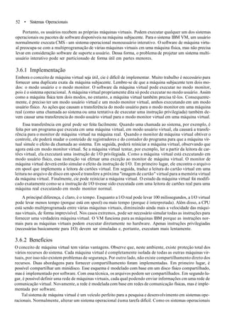 52 • Sistemas Operacionais
Portanto, os usuários recebem as próprias máquinas virtuais. Podem executar qualquer um dos sistemas
operacionais ou pacotes de software disponíveis na máquina subjacente. Para o sistema IBM VM, um usuário
normalmente executa CMS - um sistema operacional monousuário interativo. O software de máquina virtu-
al preocupa-se com a multiprogramação de várias máquinas virtuais cm uma máquina física, mas não precisa
levar em consideração software de suporte a usuário. Dessa forma, o problema de projetar um sistema multi-
usuário interativo pode ser particionado de forma útil em partes menores.
3.6.1 Implementação
Embora o conceito de máquina virtual seja útil, cie é difícil de implementar. Muito trabalho é necessário para
fornecer uma duplicata exata da máquina subjacente. Lembre-se de que a máquina subjacente tem dois mo-
dos: o modo usuário e o modo monitor. O software da máquina virtual pode executar no modo monitor,
pois é o sistema operacional. A máquina virtual propriamente dita só pode executar no modo usuário. Assim
como a máquina física tem dois modos, no entanto, a máquina virtual também precisa tê-los. Consequente-
mente, é preciso ter um modo usuário virtual e um modo monitor virtual, amhos executando em um modo
usuário físico. As ações que causam a transferência do modo usuário para o modo monitor em uma máquina
real (como uma chamada ao sistema ou uma tentativa de executar uma instrução privilegiada) também de-
vem causar uma transferencia do modo usuário virtual para o modo monitor virtual em uma máquina virtual.
Essa transferência em geral pode ser feita facilmente. Quando uma chamada ao sistema, por exemplo, é
feita por um programa que executa cm uma máquina virtual, em modo usuário virtual, ela causará a transfe-
rência para o monitor de máquina virtual na máquina real. Quando o monitor de máquina virtual obtiver o
controle, ele poderá mudar o conteúdo de registradores e do contador do programa para que a máquina vir-
tual simule o efeito da chamada ao sistema. Em seguida, poderá reiniciar a máquina virtual, observando que
agora está cm modo monitor virtual. Se a máquina virtual tentar, por exemplo, ler a partir da leitora de car-
tões virtual, ela executará uma instrução de l/O privilegiada. Como a máquina virtual está executando em
modo usuário físico, essa instrução vai eferuar uma exceção ao monitor de máquina virtual. O monitor de
máquina virtual deverá então simular o efeito da instrução de I/O. Em primeiro lugar, ele encontra o arquivo
em spool que implementa a leitora de cartões virtual. Em seguida, traduz a leitura do cartão virtual em uma
leitura no arquivo de disco em spool e transfere a próxima "imagem de cartão" virtual para a memória virtual
da máquina virtual. Finalmente, cie pode reiniciar a máquina virtual. O estado da máquina virtual foi modifi-
cado exatamente como se a instrução de l/O tivesse sido executada com uma leitora de cartões real para uma
máquina real executando em modo monitor normal.
A principal diferença, é claro, é o tempo. Enquanto a l/O real pode levar 100 milissegundos, a I/O virtual
pode levar menos tempo (porque está em spool) ou mais tempo (porque é interpretada). Além disso, a CPU
está sendo multiprogramada entre várias máquinas virtuais, diminuindo ainda mais a velocidade das máqui-
nas virtuais, de forma imprevisível. Nos casos extremos, pode ser necessário simular todas as instruções para
fornecer uma verdadeira máquina virtual. O VM funciona para as máquinas IBM porque as instruções nor-
mais para as máquinas virtuais podem executar diretamente no hardware. Apenas instruções privilegiadas
(necessárias basicamente para I/O) devem ser simuladas e, portanto, executam mais lentamente.
3.6.2 Benefícios
O conceito de máquina virtual tem várias vantagens. Observe que, neste ambiente, existe proteçâo total dos
vários recursos do sistema. Cada máquina virtual é completamente isolada de todas as outras máquinas vir-
tuais, por isso não existem problemas de segurança. Por outro lado, não existe compartilhamento direto dos
recursos. Duas abordagens para fornecer compartilhamento foram implementadas. Em primeiro lugar, é
possível compartilhar um minidisco. Esse esquema é modelado com base em um disco físico compartilhado,
mas é implementado por software. Com essa técnica, os arquivos podem ser compartilhados. Em segundo lu-
gar, é possível definir uma rede de máquinas virtuais, cada qual podendo enviar informações cm uma rede de
comunicação virtual. Novamente, a rede é modelada com base em redes de comunicação físicas, mas é imple-
mentada por software.
Tal sistema de máquina virtual é um veículo perfeito para a pesquisa e desenvolvimento em sistemas ope-
racionais. Normalmente, alterar um sistema operacional éuma tarefa difícil. Como os sistemas operacionais
 